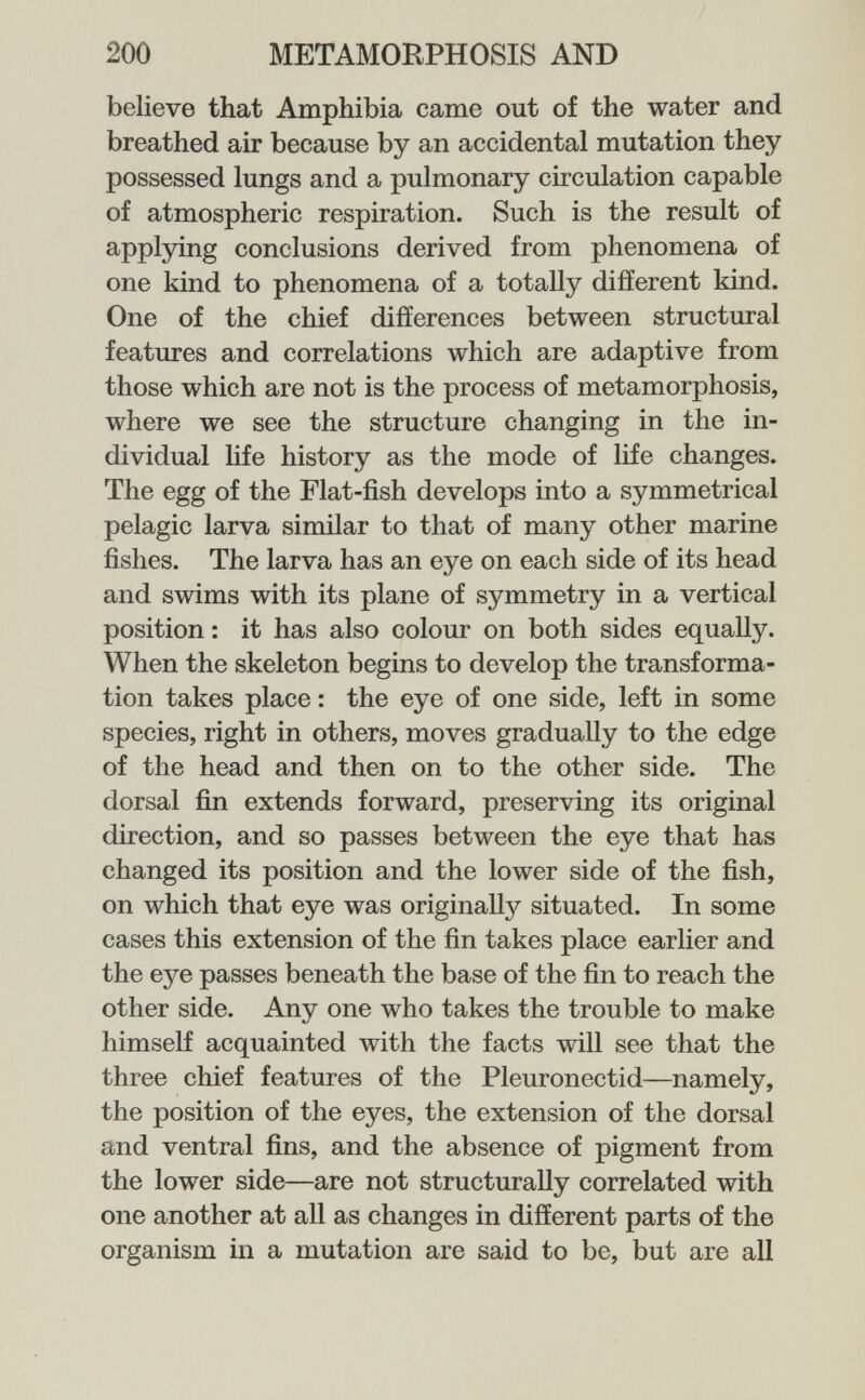 200 METAMORPHOSIS AND believe that Amphibia came out of the water and breathed air because by an accidental mutation they possessed lungs and a pulmonary circulation capable of atmospheric respiration. Such is the result of applying conclusions derived from phenomena of one kind to phenomena of a totally different kind. One of the chief differences between structural features and correlations which are adaptive from those which are not is the process of metamorphosis, where we see the structure changing in the in¬ dividual life history as the mode of life changes. The egg of the Flat-fish develops into a symmetrical pelagic larva similar to that of many other marine fishes. The larva has an eye on each side of its head and swims with its plane of symmetry in a vertical position : it has also colour on both sides equally. When the skeleton begins to develop the transforma¬ tion takes place : the eye of one side, left in some species, right in others, moves gradually to the edge of the head and then on to the other side. The dorsal fin extends forward, preserving its original direction, and so passes between the eye that has changed its position and the lower side of the fish, on which that eye was originally situated. In some cases this extension of the fin takes place earlier and the eye passes beneath the base of the fin to reach the other side. Any one who takes the trouble to make himself acquainted with the facts will see that the three chief features of the Pleuronectid—namely, the position of the eyes, the extension of the dorsal and ventral fins, and the absence of pigment from the lower side—are not structurally correlated with one another at all as changes in different parts of the organism in a mutation are said to be, but are all