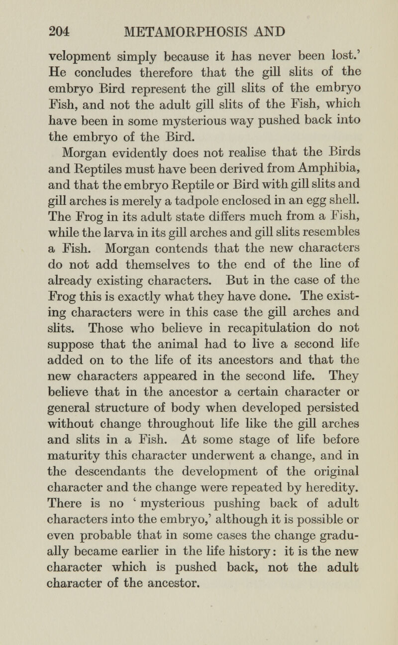 204 METAMORPHOSIS AND velopment simply because it has never been lost.' He concludes therefore that the gill slits of the embryo Bird represent the gill sHts of the embryo Fish, and not the adult gill slits of the Fish, which have been in some mysterious way pushed back into the embryo of the Bird. Morgan evidently does not realise that the Birds and Reptiles must have been derived from Amphibia, and that the embryo Reptile or Bird with gill slits and gill arches is merely a tadpole enclosed in an egg shell. The Frog in its adult state differs much from a Fish, while the larva in its gill arches and gill slits resembles a Fish. Morgan contends that the new characters do not add themselves to the end of the line of already existing characters. But in the case of the Frog this is exactly what they have done. The exist¬ ing characters were in this case the gill arches and slits. Those who believe in recapitulation do not suppose that the animal had to live a second life added on to the life of its ancestors and that the new characters appeared in the second life. They believe that in the ancestor a certain character or general structure of body when developed persisted without change throughout life like the gill arches and slits in a Fish. At some stage of life before maturity this character underwent a change, and in the descendants the development of the original character and the change were repeated by heredity. There is no ' mysterious pushing back of adult characters into the embryo,' although it is possible or even probable that in some cases the change gradu¬ ally became earher in the life history : it is the new character which is pushed back, not the adult character of the ancestor.