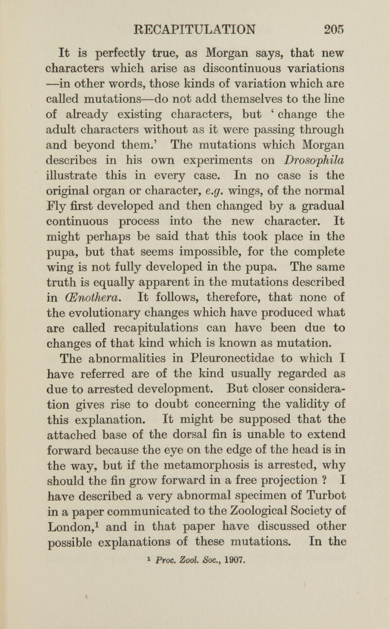 RECAPITULATION 205 It is perfectly true, as Morgan says, that new characters which arise as discontinuous variations —in other words, those kinds of variation which are called mutations—do not add themselves to the line of already existing characters, but ' change the adult characters without as it were passing through and beyond them.' The mutations which Morgan describes in his own experiments on Drosophila illustrate this in every case. In no case is the original organ or character, e.g. wings, of the normal Fly first developed and then changed by a gradual continuous process into the new character. It might perhaps be said that this took place in the pupa, but that seems impossible, for the complete wing is not fully developed in the pupa. The same truth is equally apparent in the mutations described in Œnothera. It follows, therefore, that none of the evolutionary changes which have produced what are called recapitulations can have been due to changes of that kind which is known as mutation. The abnormalities in Pleuronectidae to which I have referred are of the kind usually regarded as due to arrested development. But closer considera¬ tion gives rise to doubt concerning the vahdity of this explanation. It might be supposed that the attached base of the dorsal fin is unable to extend forward because the eye on the edge of the head is in the way, but if the metamorphosis is arrested, why should the fin grow forward in a free projection ? I have described a very abnormal specimen of Turbot in a paper communicated to the Zoological Society of London,! and in that paper have discussed other possible explanations of these mutations. In the ^ Proc. ZooL Soc,f 1907. I -V è