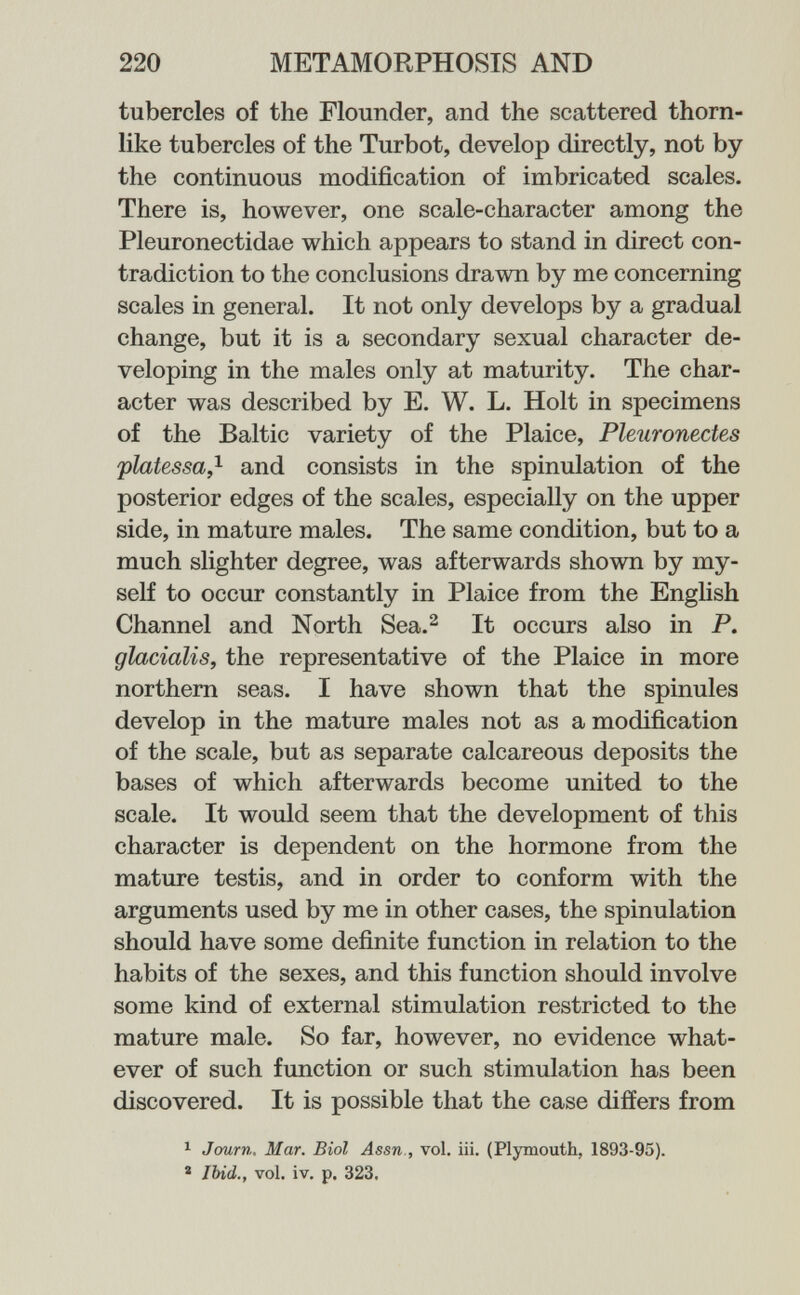 220 METAMORPHOSIS AND tubercles of the Flounder, and the scattered thorn¬ like tubercles of the Turbot, develop directly, not by the continuous modification of imbricated scales. There is, however, one scale-character among the Pleuronectidae which appears to stand in direct con¬ tradiction to the conclusions drawn by me concerning scales in general. It not only develops by a gradual change, but it is a secondary sexual character de¬ veloping in the males only at maturity. The char¬ acter was described by E. W. L. Holt in specimens of the Baltic variety of the Plaice, Pleuronectes platessa,^ and consists in the spinulation of the posterior edges of the scales, especially on the upper side, in mature males. The same condition, but to a much slighter degree, was afterwards shovra by my¬ self to occur constantly in Plaice from the Enghsh Channel and North Sea.^ It occurs also in P. glacialis, the representative of the Plaice in more northern seas. I have shown that the spinules develop in the mature males not as a modification of the scale, but as separate calcareous deposits the bases of which afterwards become united to the scale. It would seem that the development of this character is dependent on the hormone from the mature testis, and in order to conform with the arguments used by me in other cases, the spinulation should have some definite function in relation to the habits of the sexes, and this function should involve some kind of external stimulation restricted to the mature male. So far, however, no evidence what¬ ever of such fimction or such stimulation has been discovered. It is possible that the case differs from 1 Journ, Mar. Biol Assn., vol. iii. (Plymouth, 1893-95). * Ibid., vol. iv. p. 323.