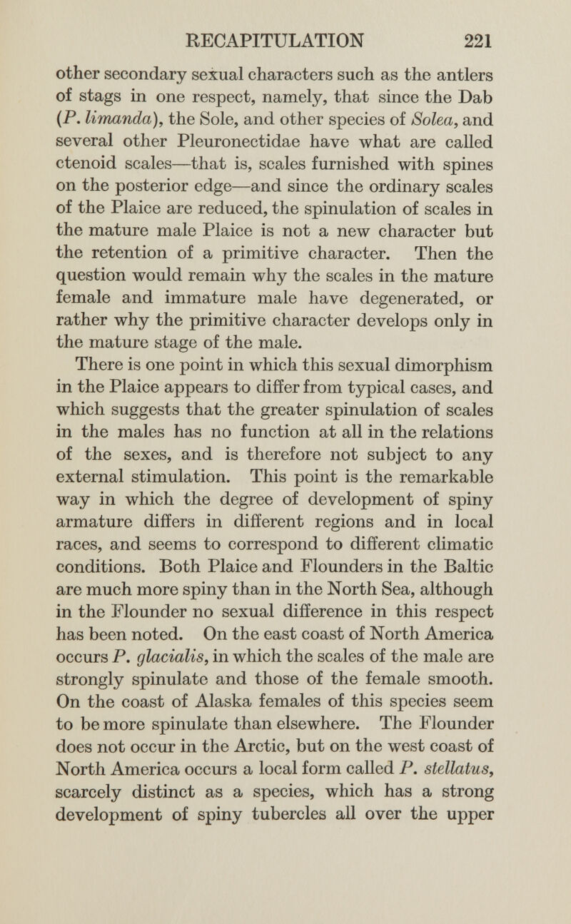 RECAPITULATION 221 other secondary sexual characters such as the antlers of stags in one respect, namely, that since the Dab (P. limanda), the Sole, and other species of Solea, and several other Pleuronectidae have what are called ctenoid scales—that is, scales furnished with spines on the posterior edge—and since the ordinary scales of the Plaice are reduced, the spinulation of scales in the mature male Plaice is not a new character but the retention of a primitive character. Then the question would remain why the scales in the mature female and immature male have degenerated, or rather why the primitive character develops only in the mature stage of the male. There is one point in which this sexual dimorphism in the Plaice appears to differ from typical cases, and which suggests that the greater spinulation of scales in the males has no function at all in the relations of the sexes, and is therefore not subject to any external stimulation. This point is the remarkable way in which the degree of development of spiny armature differs in different regions and in local races, and seems to correspond to different climatic conditions. Both Plaice and Flounders in the Baltic are much more spiny than in the North Sea, although in the Flounder no sexual difference in this respect has been noted. On the east coast of North America occurs P. glacialis, in which the scales of the male are strongly spinulate and those of the female smooth. On the coast of Alaska females of this species seem to be more spinulate than elsewhere. The Flounder does not occur in the Arctic, but on the west coast of North America occurs a local form called P. stellatus^ scarcely distinct as a species, which has a strong development of spiny tubercles all over the upper