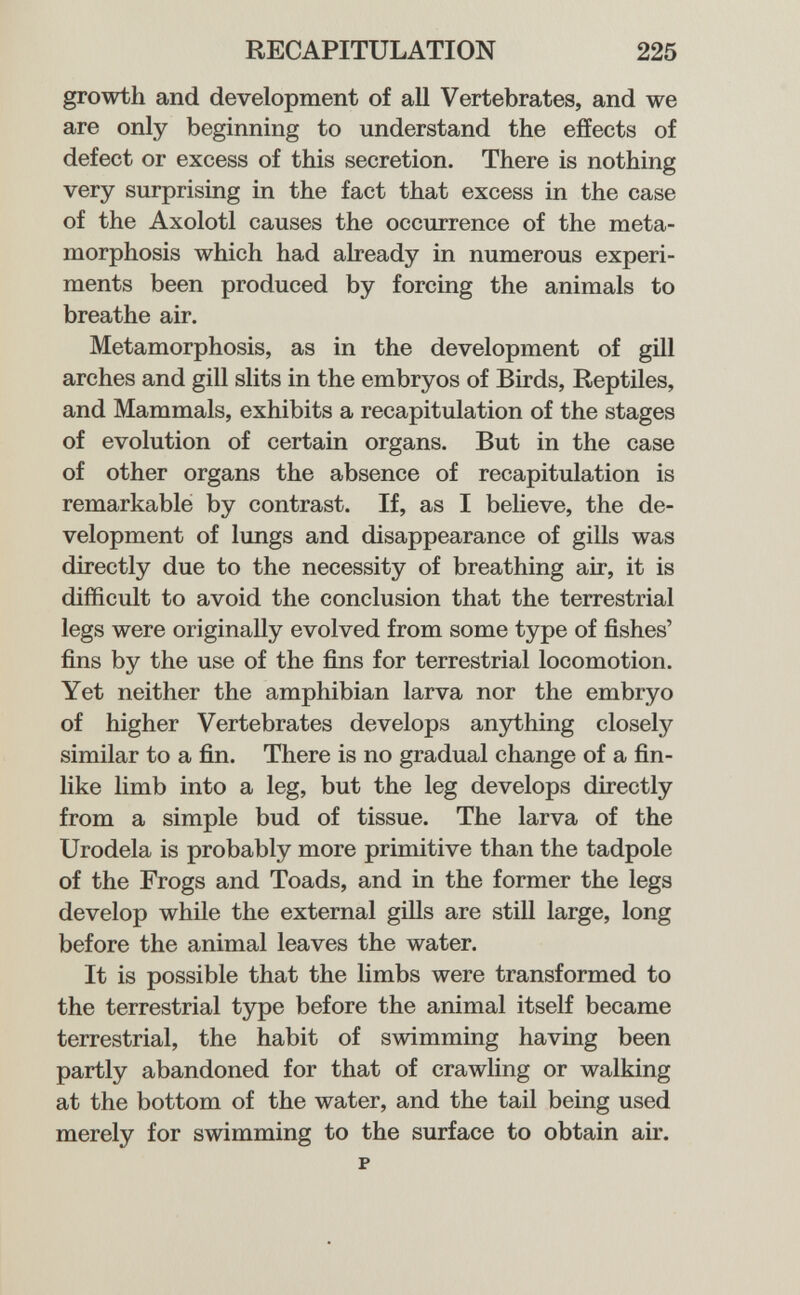 RECAPITULATION 225 growth and development of aU Vertebrates, and we are only beginning to understand the effects of defect or excess of this secretion. There is nothing very surprising in the fact that excess in the case of the Axolotl causes the occurrence of the meta¬ morphosis which had already in numerous experi¬ ments been produced by forcing the animals to breathe air. Metamorphosis, as in the development of gill arches and gill slits in the embryos of Birds, Reptiles, and Mammals, exhibits a recapitulation of the stages of evolution of certain organs. But in the case of other organs the absence of recapitulation is remarkable by contrast. If, as I beHeve, the de¬ velopment of lungs and disappearance of gills was directly due to the necessity of breathing air, it is difficult to avoid the conclusion that the terrestrial legs were originally evolved from some type of fishes' fins by the use of the fins for terrestrial locomotion. Yet neither the amphibian larva nor the embryo of higher Vertebrates develops anything closely similar to a fin. There is no gradual change of a fin¬ like limb into a leg, but the leg develops directly from a simple bud of tissue. The larva of the Urodela is probably more primitive than the tadpole of the Frogs and Toads, and in the former the legs develop while the external giUs are still large, long before the animal leaves the water. It is possible that the limbs were transformed to the terrestrial type before the animal itself became terrestrial, the habit of swimming having been partly abandoned for that of crawling or walking at the bottom of the water, and the tail being used merely for swimming to the surface to obtain air. p