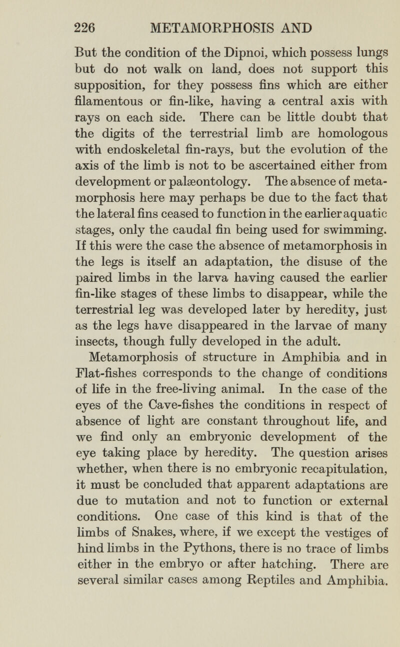 226 METAMORPHOSIS AND But the condition of the Dipnoi, which possess lungs but do not walk on land, does not support this supposition, for they possess fins which are either filamentous or fin-like, having a central axis with rays on each side. There can be little doubt that the digits of the terrestrial limb are homologous with endoskeletal fin-rays, but the evolution of the axis of the hmb is not to be ascertained either from development or palaeontology. The absence of meta¬ morphosis here may perhaps be due to the fact that the lateral fins ceased to function in the earher aquatic stages, only the caudal fin being used for swimming. If this were the case the absence of metamorphosis in the legs is itself an adaptation, the disuse of the paired limbs in the larva having caused the earlier fin-Uke stages of these limbs to disappear, while the terrestrial leg was developed later by heredity, just as the legs have disappeared in the larvae of many insects, though fully developed in the adult. Metamorphosis of structure in Amphibia and in Flat-fishes corresponds to the change of conditions of life in the free-living animal. In the case of the eyes of the Cave-fishes the conditions in respect of absence of light are constant throughout life, and we find only an embryonic development of the eye taking place by heredity. The question arises whether, when there is no embryonic recapitulation, it must be concluded that apparent adaptations are due to mutation and not to function or external conditions. One case of this kind is that of the limbs of Snakes, where, if we except the vestiges of hind hmbs in the Pythons, there is no trace of limbs either in the embryo or after hatching. There are several similar cases among Reptiles and Amphibia.