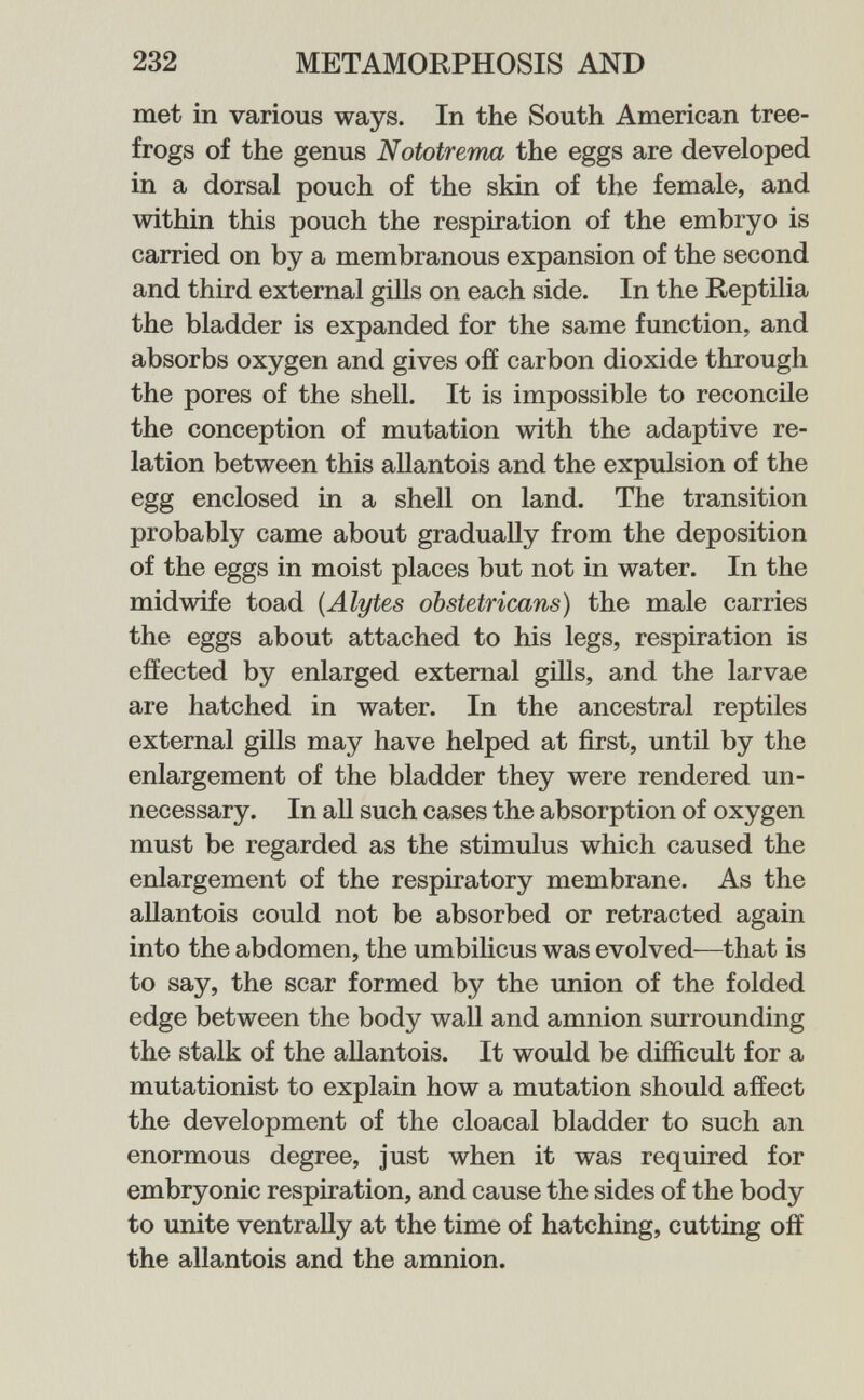 232 METAMORPHOSIS AND met in various ways. In the South American tree- frogs of the genus Nototrema the eggs are developed in a dorsal pouch of the skin of the female, and within this pouch the respiration of the embryo is carried on by a membranous expansion of the second and third external gills on each side. In the Reptilia the bladder is expanded for the same function, and absorbs oxygen and gives off carbon dioxide through the pores of the shell. It is impossible to reconcile the conception of mutation with the adaptive re¬ lation between this allantois and the expulsion of the egg enclosed in a shell on land. The transition probably came about gradually from the deposition of the eggs in moist places but not in water. In the midwife toad {Alytes obstetricans) the male carries the eggs about attached to his legs, respiration is effected by enlarged external gills, and the larvae are hatched in water. In the ancestral reptiles external gills may have helped at first, until by the enlargement of the bladder they were rendered un¬ necessary. In all such cases the absorption of oxygen must be regarded as the stimulus which caused the enlargement of the respiratory membrane. As the aUantois could not be absorbed or retracted again into the abdomen, the umbilicus was evolved—that is to say, the scar formed by the union of the folded edge between the body wall and amnion surrounding the stalk of the allantois. It would be difficult for a mutationist to explain how a mutation should affect the development of the cloacal bladder to such an enormous degree, just when it was required for embryonic respiration, and cause the sides of the body to unite ventrally at the time of hatching, cutting off the allantois and the amnion.