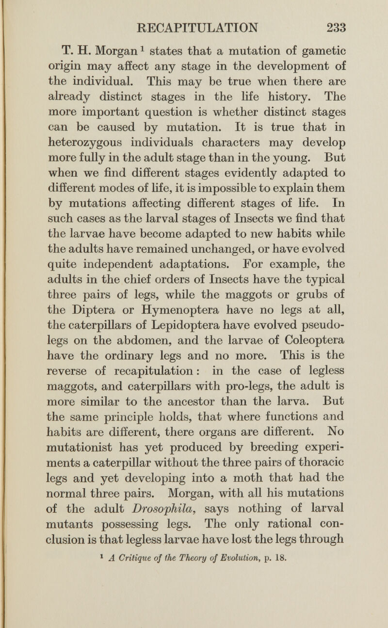 RECAPITULATION 233 T. H. Morgan ^ states that a mutation of gametic origin may affect any stage in the development of the individual. This may be true when there are already distinct stages in the life history. The more important question is whether distinct stages can be caused by mutation. It is true that in heterozygous individuals characters may develop more fuUy in the adult stage than in the young. But when we find different stages evidently adapted to different modes of hfe, it is impossible to explain them by mutations affecting different stages of life. In such cases as the larval stages of Insects we find that the larvae have become adapted to new habits while the adults have remained unchanged, or have evolved quite independent adaptations. For example, the adults in the chief orders of Insects have the typical three pairs of legs, while the maggots or grubs of the Diptera or Hymenoptera have no legs at all, the caterpillars of Lepidoptera have evolved pseudo- legs on the abdomen, and the larvae of Coleóptera have the ordinary legs and no more. This is the reverse of recapitulation : in the case of legless maggots, and caterpillars with pro-legs, the adult is more similar to the ancestor than the larva. But the same principle holds, that where functions and habits are different, there organs are different. No mutationist has yet produced by breeding experi¬ ments a caterpillar without the three pairs of thoracic legs and yet developing into a moth that had the normal three pairs. Morgan, with all his mutations of the adult Droso'phila, says nothing of larval mutants possessing legs. The only rational con¬ clusion is that legless larvae have lost the legs through ^ A Critique of the Theory of Evolution, p. 18.