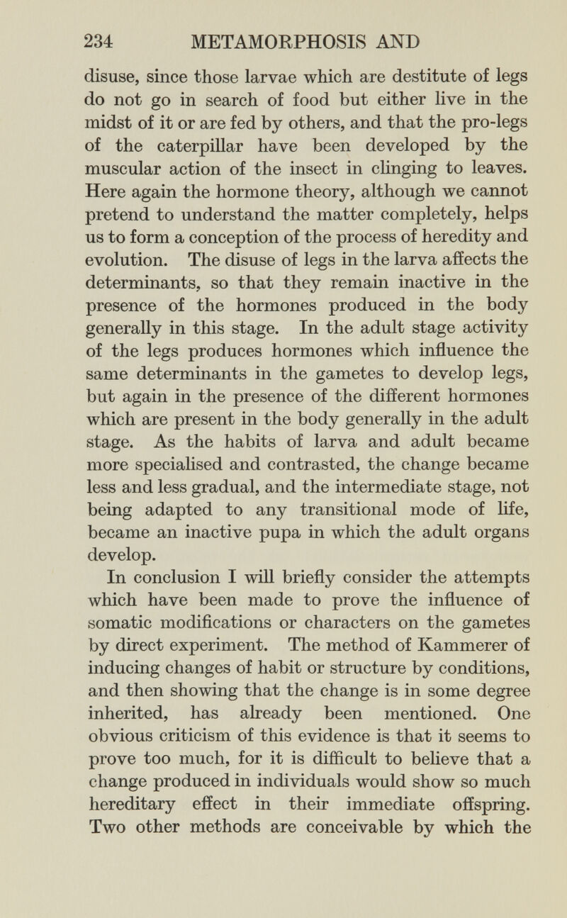 234 METAMORPHOSIS AND disuse, since those larvae which are destitute of legs do not go in search of food but either live in the midst of it or are fed by others, and that the pro-legs of the caterpillar have been developed by the muscular action of the insect in clinging to leaves. Here again the hormone theory, although we cannot pretend to understand the matter completely, helps us to form a conception of the process of heredity and evolution. The disuse of legs in the larva affects the determinants, so that they remain inactive in the presence of the hormones produced in the body generally in this stage. In the adult stage activity of the legs produces hormones which influence the same determinants in the gametes to develop legs, but again in the presence of the different hormones which are present in the body generally in the adult stage. As the habits of larva and adult became more specialised and contrasted, the change became less and less gradual, and the intermediate stage, not being adapted to any transitional mode of life, became an inactive pupa in which the adult organs develop. In conclusion I will briefly consider the attempts which have been made to prove the influence of somatic modifications or characters on the gametes by direct experiment. The method of Kammerer of inducing changes of habit or structure by conditions, and then showing that the change is in some degree inherited, has already been mentioned. One obvious criticism of this evidence is that it seems to prove too much, for it is difficult to believe that a change produced in individuals would show so much hereditary effect in their immediate offspring. Two other methods are conceivable by which the