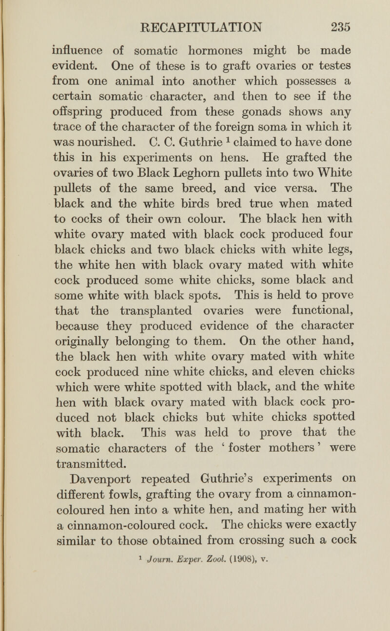 RECAPITULATION 235 influence of somatic hormones might be made evident. One of these is to graft ovaries or testes from one animal into another which possesses a certain somatic character, and then to see if the offspring produced from these gonads shows any trace of the character of the foreign soma in which it was nourished. C. C. Guthrie ^ claimed to have done this in his experiments on hens. He grafted the ovaries of two Black Leghorn puUets into two White pullets of the same breed, and vice versa. The black and the white birds bred true when mated to cocks of their own colour. The black hen with white ovary mated with black cock produced four black chicks and two black chicks with white legs, the white hen with black ovary mated with white cock produced some white chicks, some black and some white with black spots. This is held to prove that the transplanted ovaries were functional, because they produced evidence of the character originally belonging to them. On the other hand, the black hen with white ovary mated with white cock produced nine white chicks, and eleven chicks which were white spotted with black, and the white hen with black ovary mated with black cock pro¬ duced not black chicks but white chicks spotted with black. This was held to prove that the somatic characters of the ' foster mothers ' were transmitted. Davenport repeated Guthrie's experiments on different fowls, grafting the ovary from a cinnamon- coloured hen into a white hen, and mating her with a cinnamon-coloured cock. The chicks were exactly similar to those obtained from crossing such a cock ^ Journ. Exper. Zool. (1908), v.