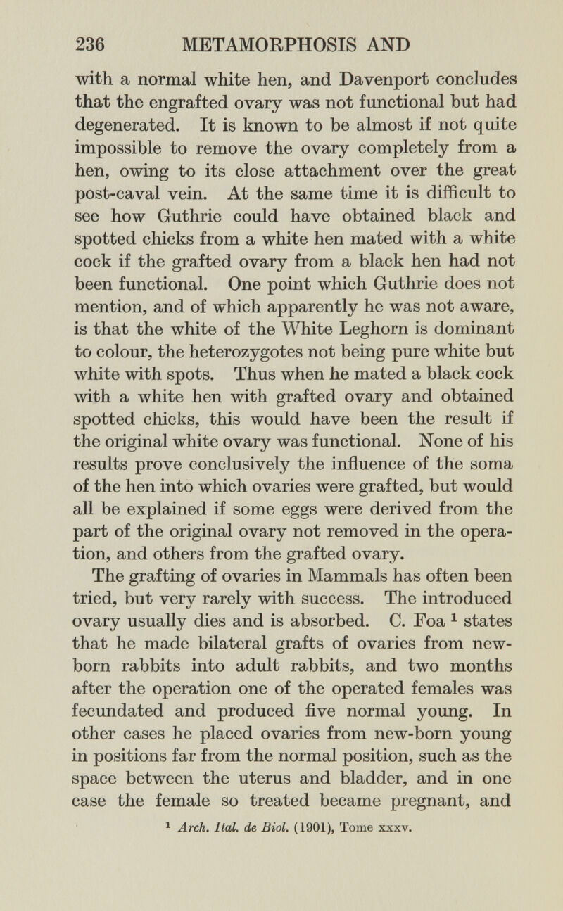 236 METAMORPHOSIS AND with a normal white hen, and Davenport concludes that the engrafted ovary was not functional but had degenerated. It is known to be almost if not quite impossible to remove the ovary completely from a hen, owing to its close attachment over the great post-caval vein. At the same time it is difficult to see how Guthrie could have obtained black and spotted chicks from a white hen mated with a white cock if the grafted ovary from a black hen had not been functional. One point which Guthrie does not mention, and of which apparently he was not aware, is that the white of the White Leghorn is dominant to colour, the heterozygotes not being pure white but white with spots. Thus when he mated a black cock with a white hen with grafted ovary and obtained spotted chicks, this would have been the result if the original white ovary was functional. None of his results prove conclusively the influence of the soma of the hen into which ovaries were grafted, but would all be explained if some eggs were derived from the part of the original ovary not removed in the opera¬ tion, and others from the grafted ovary. The grafting of ovaries in Mammals has often been tried, but very rarely with success. The introduced ovary usually dies and is absorbed. C. Foa ^ states that he made bilateral grafts of ovaries from new¬ born rabbits into adult rabbits, and two months after the operation one of the operated females was fecundated and produced ñve normal yoimg. In other cases he placed ovaries from new-born young in positions far from the normal position, such as the space between the uterus and bladder, and in one case the female so treated became pregnant, and ^ Arch. Ital. de Biol. (1901), Tome xxxv.