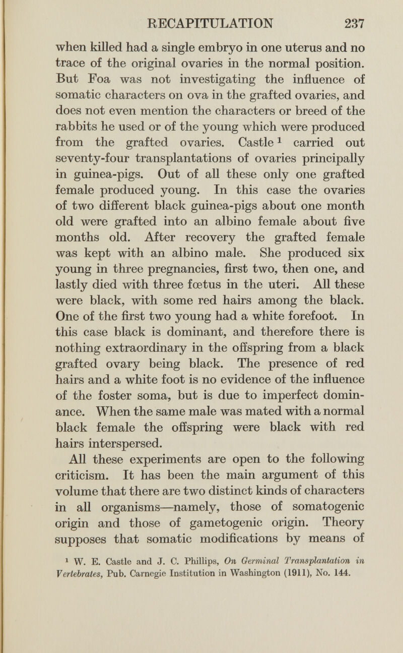 RECAPITULATION 237 when killed had a single embryo in one uterus and no trace of the original ovaries in the normal position. But Foa was not investigating the influence of somatic characters on ova in the grafted ovaries, and does not even mention the characters or breed of the rabbits he used or of the young which were produced from the grafted ovaries. Castle ^ carried out seventy-four transplantations of ovaries principally in guinea-pigs. Out of aU these only one grafted female produced young. In this case the ovaries of two different black guinea-pigs about one month old were grafted into an albino female about five months old. After recovery the grafted female was kept with an albino male. She produced six young in three pregnancies, first two, then one, and lastly died with three fœtus in the uteri. All these were black, with some red hairs among the black. One of the first two young had a white forefoot. In this case black is dominant, and therefore there is nothing extraordinary in the offspring from a black grafted ovary being black. The presence of red hairs and a white foot is no evidence of the influence of the foster soma, but is due to imperfect domin¬ ance. When the same male was mated with a normal black female the offspring were black with red hairs interspersed. All these experiments are open to the following criticism. It has been the main argument of this volume that there are two distinct kinds of characters in all organisms—namely, those of somatogenic origin and those of gametogenic origin. Theory supposes that somatic modifications by means of ^ W. E. Castle and J. C. Phillips, On Germinal TransplanMicm in Vertebrates, Pub. Carnegie Institution in Washington (1911), No. 144.