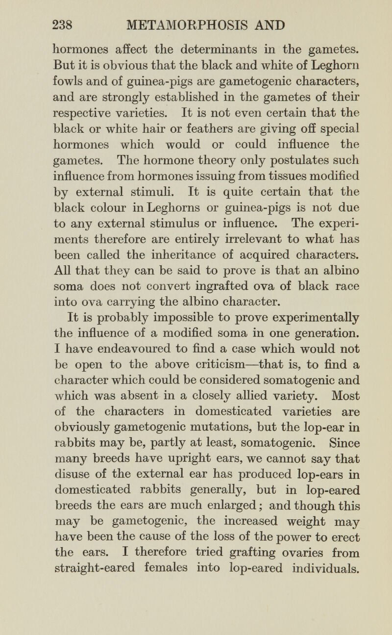 238 METAMORPHOSIS AND hormones affect the determinants m the gametes. But it is obvious that the black and white of Leghorn fowls and of guinea-pigs are gametogenic characters, and are strongly established in the gametes of their respective varieties. It is not even certain that the black or white hair or feathers are giving off special hormones which would or could influence the gametes. The hormone theory only postulates such influence from hormones issuing from tissues modified by external stimuli. It is quite certain that the black colour in Leghorns or guinea-pigs is not due to any external stimulus or influence. The experi¬ ments therefore are entirely irrelevant to what has been called the inheritance of acquired characters. All that they can be said to prove is that an albino soma does not convert ingrafted ova of black race into ova carrying the albino character. It is probably impossible to prove experimentally the influence of a modified soma in one generation. I have endeavoured to find a case which would not be open to the above criticism—that is, to find a character which could be considered somatogenic and which was absent in a closely allied variety. Most of the characters in domesticated varieties are obviously gametogenic mutations, but the lop-ear in rabbits may be, partly at least, somatogenic. Since many breeds have upright ears, we cannot say that disuse of the external ear has produced lop-ears in domesticated rabbits generally, but in lop-eared breeds the ears are much enlarged ; and though this may be gametogenic, the increased weight may have been the cause of the loss of the power to erect the ears. I therefore tried grafting ovaries from straight-eared females into lop-eared individuals.