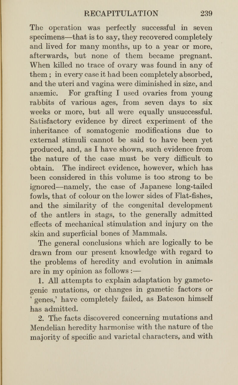 RECAPITULATION 239 The operation was perfectly successful in seven specimens—that is to say, they recovered completely and lived for many months, up to a year or more, afterwards, but none of them became pregnant. When killed no trace of ovary was found in any of them ; in every case it had been completely absorbed, and the uteri and vagina were diminished in size, and anaemic. For grafting I used ovaries from young rabbits of various ages, from seven days to six weeks or more, but all were equally unsuccessful. Satisfactory evidence by direct experiment of the inheritance of somatogenic modifications due to external stimuli cannot be said to have been yet produced, and, as I have shown, such evidence from the nature of the case must be very difficult to obtain. The indirect evidence, however, which has been considered in this volume is too strong to be ignored—namely, the case of Japanese long-tailed fowls, that of colour on the lower sides of Flat-fishes, and the similarity of the congenital development of the antlers in stags, to the generally admitted effects of mechanical stimulation and injury on the skin and superficial bones of Mammals. The general conclusions which are logically to be drawn from our present knowledge with regard to the problems of heredity and evolution in animals are in my opinion as follows :— 1. All attempts to explain adaptation by gameto- genic mutations, or changes in gametic factors or ' genes,' have completely failed, as Bateson himself has admitted. 2. The facts discovered concerning mutations and Mendelian heredity harmonise with the nature of the majority of specific and varietal characters, and with