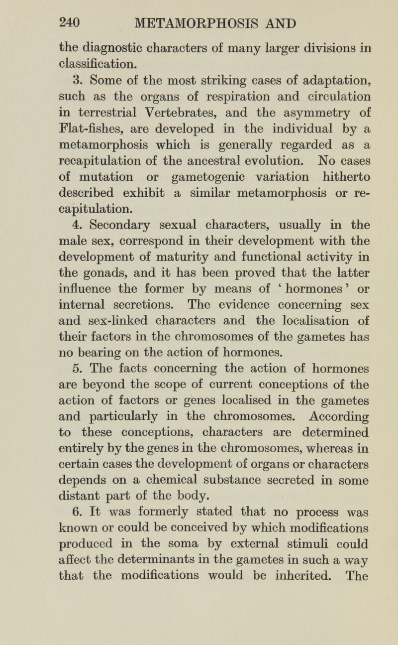 240 METAMORPHOSIS AND the diagnostic characters of many larger divisions in classification. 3. Some of the most striking cases of adaptation, such as the organs of respiration and circulation in terrestrial Vertebrates, and the asymmetry of Flat-fishes, are developed in the individual by a metamorphosis which is generally regarded as a recapitulation of the ancestral evolution. No cases of mutation or gametogenic variation hitherto described exhibit a similar metamorphosis or re¬ capitulation. 4. Secondary sexual characters, usually in the male sex, correspond in their development with the development of maturity and functional activity in the gonads, and it has been proved that the latter influence the former by means of ' hormones ' or internal secretions. The evidence concerning sex and sex-linked characters and the localisation of their factors in the chromosomes of the gametes has no bearing on the action of hormones. 5. The facts concerning the action of hormones are beyond the scope of current conceptions of the action of factors or genes localised in the gametes and particularly in the chromosomes. According to these conceptions, characters are determined entirely by the genes in the chromosomes, whereas in certain cases the development of organs or characters depends on a chemical substance secreted in some distant part of the body. 6. It was formerly stated that no process was known or could be conceived by which modifications produced in the soma by external stimuli could affect the determinants in the gametes in such a way that the modifications would be inherited. The