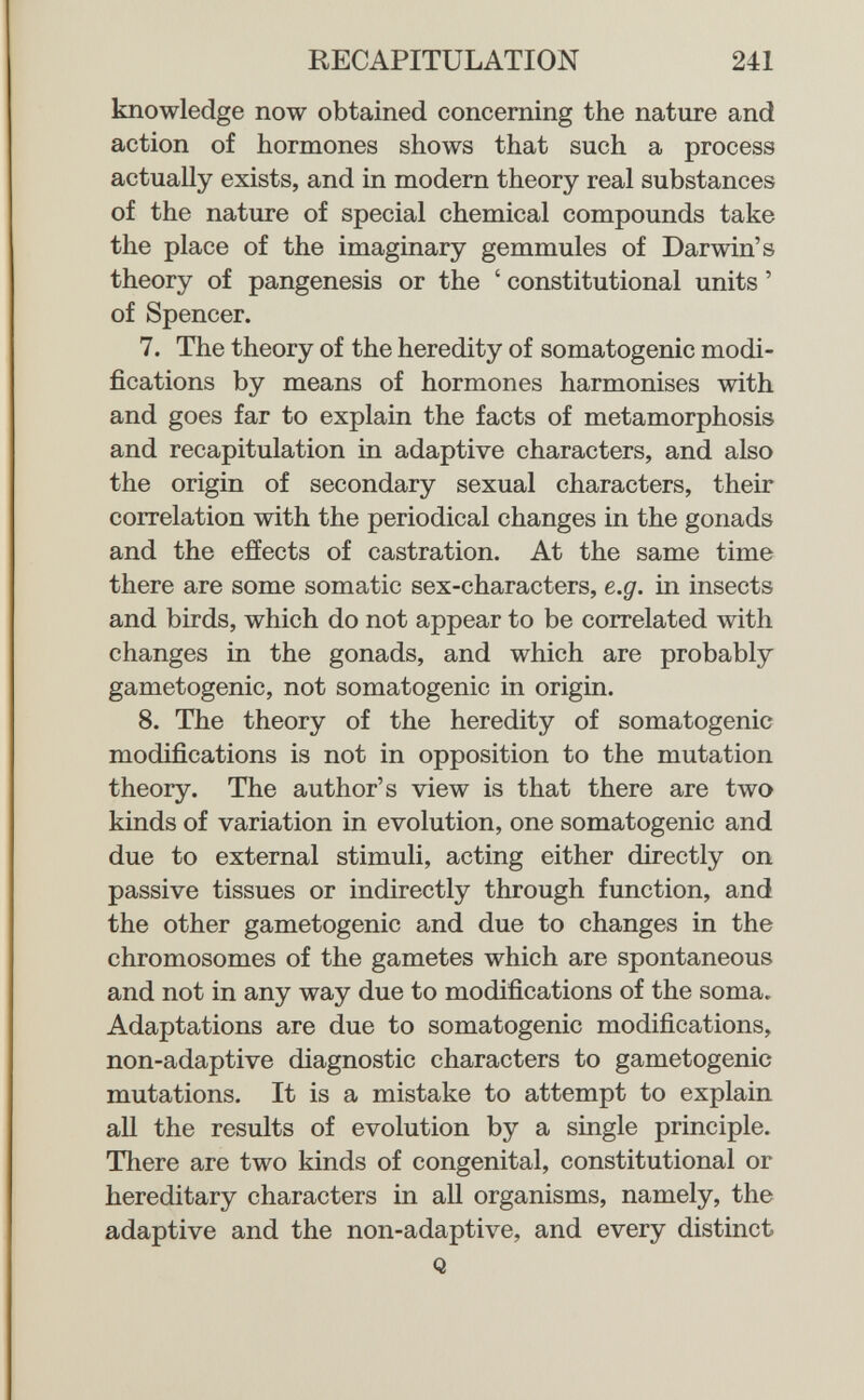 RECAPITULATION 241 knowledge now obtained concerning the nature and action of hormones shows that such a process actually exists, and in modem theory real substances of the nature of special chemical compounds take the place of the imaginary gemmules of Darwin's theory of pangenesis or the ' constitutional units ' of Spencer. 7. The theory of the heredity of somatogenic modi¬ fications by means of hormones harmonises with and goes far to explain the facts of metamorphosis and recapitulation in adaptive characters, and also the origin of secondary sexual characters, their correlation with the periodical changes in the gonads and the effects of castration. At the same time there are some somatic sex-characters, e.g. in insects and birds, which do not appear to be correlated with changes in the gonads, and which are probably gametogenic, not somatogenic in origin. 8. The theory of the heredity of somatogenic modifications is not in opposition to the mutation theory. The author's view is that there are two kinds of variation in evolution, one somatogenic and due to external stimuli, acting either directly on passive tissues or indirectly through function, and the other gametogenic and due to changes in the chromosomes of the gametes which are spontaneous and not in any way due to modifications of the soma. Adaptations are due to somatogenic modifications, non-adaptive diagnostic characters to gametogenic mutations. It is a mistake to attempt to explain all the results of evolution by a single principle. There are two kinds of congenital, constitutional or hereditary characters in all organisms, namely, the adaptive and the non-adaptive, and every distinct Q