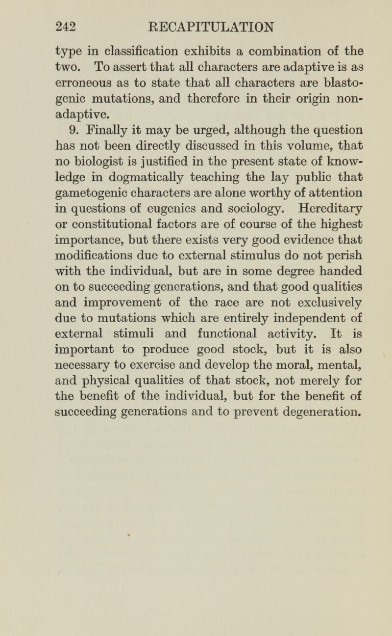 242 RECAPITULATION type in classification exhibits a combination of the two. To assert that all characters are adaptive is as erroneous as to state that all characters are blasto- genic mutations, and therefore in their origin non- adaptive. 9. Finally it may be urged, although the question has not been directly discussed in this volume, that no biologist is justified in the present state of know¬ ledge in dogmatically teaching the lay public that gametogenic characters are alone worthy of attention in questions of eugenics and sociology. Hereditary or constitutional factors are of course of the highest importance, but there exists very good evidence that modifications due to external stimulus do not perish with the individual, but are in some degree handed on to succeeding generations, and that good qualities and improvement of the race are not exclusively due to mutations which are entirely independent of external stimuli and functional activity. It is important to produce good stock, but it is also necessary to exercise and develop the moral, mental, and physical qualities of that stock, not merely for the benefit of the individual, but for the benefit of succeeding generations and to prevent degeneration.
