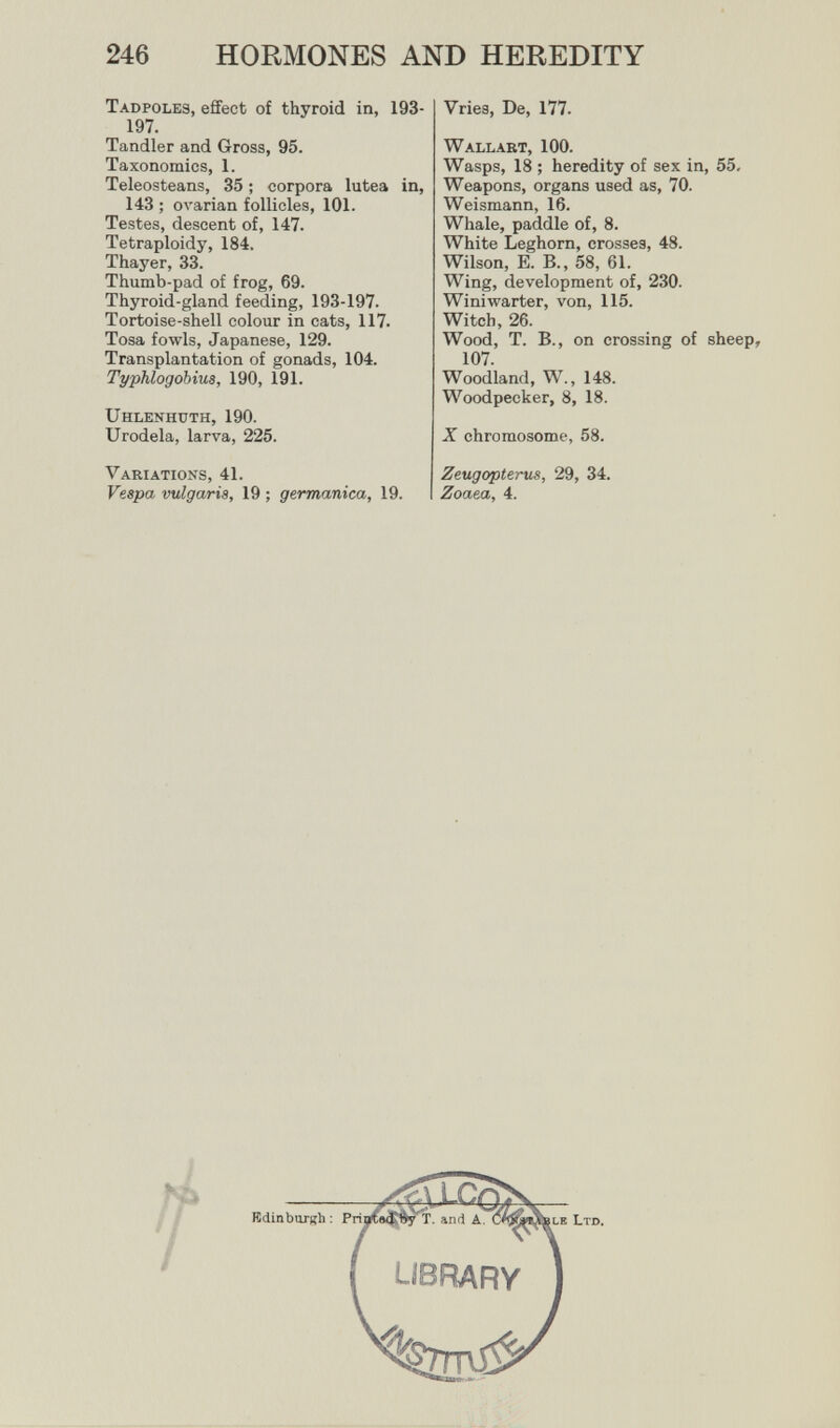 246 HORMONES AND HEREDITY Tadpoles, effect of thyroid in, 193- 197. Tandler and Gross, 95. Taxonomies, 1. Teleosteans, 35 ; corpora lutea in, 143 ; oл'arian follicles, 101. Testes, descent of, 147. Tetraploidy, 184. Thayer, 33. Thumb-pad of frog, 69. Thyroid-gland feeding, 193-197. Tortoise-shell colour in cats, 117. Tosa fowls, Japanese, 129. Transplantation of gonads, 104. Typhlogobius, 190, 191. Uhlenhuth, 190. Urodela, larva, 225. Variations, 41. Vespa vulgaris, 19 ; germanica, 19. Vries, De, 177. Wallart, 100. Wasps, 18 ; heredity of sex in, 55. Weapons, organs used as, 70. Weismann, 16. Whale, paddle of, 8. White Leghorn, crosses, 48. Wilson, E. В., 58, 61. Wing, development of, 230. Winiwarter, von, 115. Witch, 26. Wood, T. В., on crossing of sheep, 107. Woodland, W., 148. Woodpecker, 8, 18. X chromosome, 58. Zeugopterus, 29, 34. Zoaea, 4.