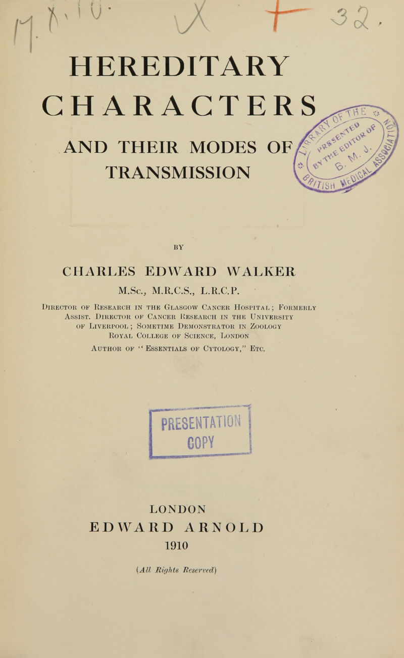 и- HEREDITARY CHARACTERS AND THEIR MODES OF TRANSMISSION BY CHARLES EDWARD WALKER M.Sc., M.R.C.S., L.R.C. P. Director of Research in the Glasgow Cancer Hospital; Formerly Assist. Director of Cancer Jíesearch in the University of Liverpool ; Sometime Demonstrator in Zoology Royal College of Science, London Author of Essentials of Cytology, Etc. PRESENTATION COPY LONDON EDWARD ARNOLD 1910 {All Rights Reserved)