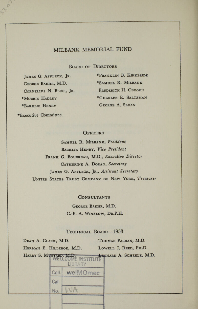 MILBANK MEMORIAL FUND Board of Directors James G. Affleck, Jr. George Baehr, M.D. Cornelius N. Bliss, Jr. ♦Morris Hadley ♦Barklie Henry ♦Executive Committee ♦Franklin B. Kirkbride ♦Samuel R. Milbank Frederick H. Osborn ♦Charles E. Saltzman George A. Sloan Officers Samuel R. Milbank, President Barklie Henry, Vice President Frank G. Boudreau, M.D., Executive Director Catherine A. Doran, Secretary James G. Affleck, Jr., Assistant Secretary United States Trust Company of New York, Treasurer Consultants George Baehr, M.D. C.-E. A. Winslow, Dr.P.H. Technical Board— 1953 Dean A. Clark, M.D. Thomas Parran, M.D. Herman E. Hilleboe, M.D. Lowell J. Reed, Ph.D. Harry S. Mtfs v >'Mfc INSTITUTE UL‘F:A3Y fcapNARD A. Scheele, M.D. Coll Call No. welMOmec