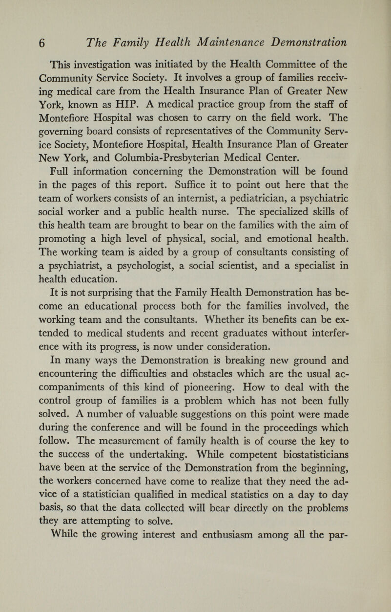 This investigation was initiated by the Health Committee of the Community Service Society. It involves a group of families receiv ing medical care from the Health Insurance Plan of Greater New York, known as HIP. A medical practice group from the staff of Montefiore Hospital was chosen to carry on the field work. The governing board consists of representatives of the Community Serv ice Society, Montefiore Hospital, Health Insurance Plan of Greater New York, and Columbia-Presbyterian Medical Center. Full information concerning the Demonstration will be found in the pages of this report. Suffice it to point out here that the team of workers consists of an internist, a pediatrician, a psychiatric social worker and a public health nurse. The specialized skills of this health team are brought to bear on the families with the aim of promoting a high level of physical, social, and emotional health. The working team is aided by a group of consultants consisting of a psychiatrist, a psychologist, a social scientist, and a specialist in health education. It is not surprising that the Family Health Demonstration has be come an educational process both for the families involved, the working team and the consultants. Whether its benefits can be ex tended to medical students and recent graduates without interfer ence with its progress, is now under consideration. In many ways the Demonstration is breaking new ground and encountering the difficulties and obstacles which are the usual ac companiments of this kind of pioneering. How to deal with the control group of families is a problem which has not been fully solved. A number of valuable suggestions on this point were made during the conference and will be found in the proceedings which follow. The measurement of family health is of course the key to the success of the undertaking. While competent biostatisticians have been at the service of the Demonstration from the beginning, the workers concerned have come to realize that they need the ad vice of a statistician qualified in medical statistics on a day to day basis, so that the data collected will bear directly on the problems they are attempting to solve. While the growing interest and enthusiasm among all the par