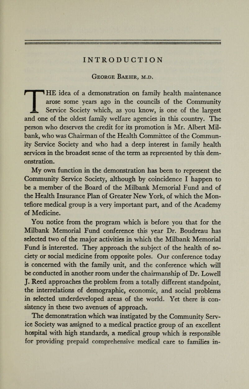 INTRODUCTION George Baehr, m.d. T HE idea of a demonstration on family health maintenance arose some years ago in the councils of the Community Service Society which, as you know, is one of the largest and one of the oldest family welfare agencies in this country. The person who deserves the credit for its promotion is Mr. Albert Mil- bank, who was Chairman of the Health Committee of the Commun ity Service Society and who had a deep interest in family health services in the broadest sense of the term as represented by this dem onstration. My own function in the demonstration has been to represent the Community Service Society, although by coincidence I happen to be a member of the Board of the Milbank Memorial Fund and of the Health Insurance Plan of Greater New York, of which the Mon- tefiore medical group is a very important part, and of the Academy of Medicine. You notice from the program which is before you that for the Milbank Memorial Fund conference this year Dr. Boudreau has selected two of the major activities in which the Milbank Memorial Fund is interested. They approach the subject of the health of so ciety or social medicine from opposite poles. Our conference today is concerned with the family unit, and the conference which will be conducted in another room under the chairmanship of Dr. Lowell J. Reed approaches the problem from a totally different standpoint, the interrelations of demographic, economic, and social problems in selected underdeveloped areas of the world. Yet there is con sistency in these two avenues of approach. The demonstration which was instigated by the Community Serv ice Society was assigned to a medical practice group of an excellent hospital with high standards, a medical group which is responsible for providing prepaid comprehensive medical care to families in