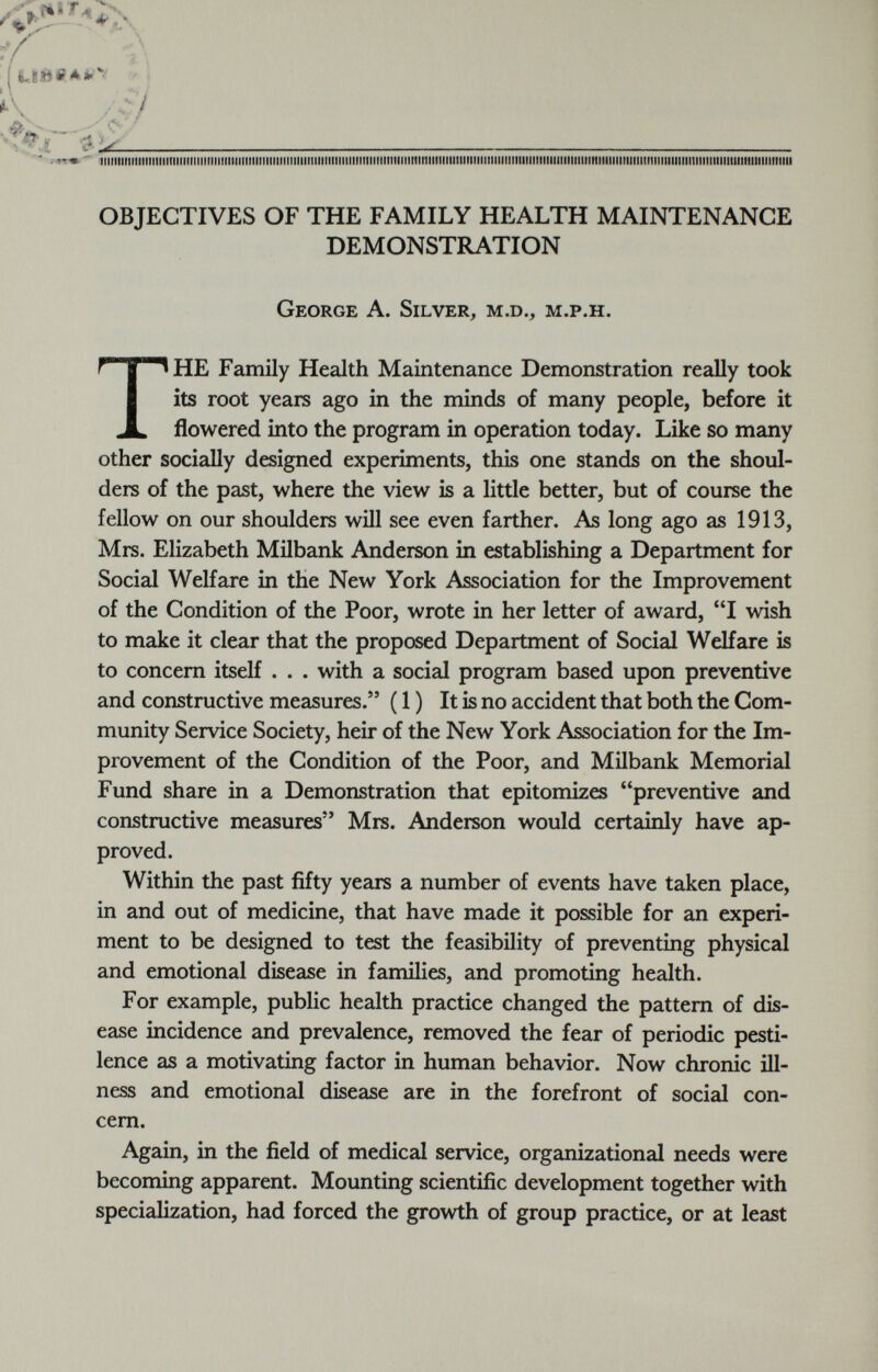 iiimMimmmmiiiiiiiiiiiimmiiitiiiniiitMmmmiiimiwmiitiiiimimmmiiiiiiiiiiiimmiiimmmiiiiiiiiiMimmmmimmmmmiiiimmiiiimiiiiimimmii OBJECTIVES OF THE FAMILY HEALTH MAINTENANCE DEMONSTRATION George A. Silver, m.d., m.p.h. T HE Family Health Maintenance Demonstration really took its root years ago in the minds of many people, before it flowered into the program in operation today. Like so many other socially designed experiments, this one stands on the shoul ders of the past, where the view is a little better, but of course the fellow on our shoulders will see even farther. As long ago as 1913, Mrs. Elizabeth Milbank Anderson in establishing a Department for Social Welfare in the New York Association for the Improvement of the Condition of the Poor, wrote in her letter of award, “I wish to make it clear that the proposed Department of Social Welfare is to concern itself . . . with a social program based upon preventive and constructive measures.” (1) It is no accident that both the Com munity Service Society, heir of the New York Association for the Im provement of the Condition of the Poor, and Milbank Memorial Fund share in a Demonstration that epitomizes “preventive and constructive measures” Mrs. Anderson would certainly have ap proved. Within the past fifty years a number of events have taken place, in and out of medicine, that have made it possible for an experi ment to be designed to test the feasibility of preventing physical and emotional disease in families, and promoting health. For example, public health practice changed the pattern of dis ease incidence and prevalence, removed the fear of periodic pesti lence as a motivating factor in human behavior. Now chronic ill ness and emotional disease are in the forefront of social con cern. Again, in the field of medical service, organizational needs were becoming apparent. Mounting scientific development together with specialization, had forced the growth of group practice, or at least