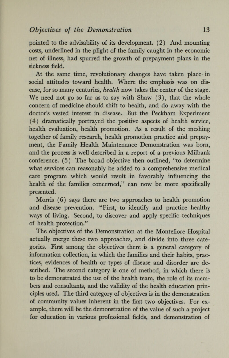 pointed to the advisability of its development. (2) And mounting costs, underlined in the plight of the family caught in the economic net of illness, had spurred the growth of prepayment plans in the sickness field. At the same time, revolutionary changes have taken place in social attitudes toward health. Where the emphasis was on dis ease, for so many centuries, health now takes the center of the stage. We need not go so far as to say with Shaw (3), that the whole concern of medicine should shift to health, and do away with the doctor’s vested interest in disease. But the Peckham Experiment (4) dramatically portrayed the positive aspects of health service, health evaluation, health promotion. As a result of the meshing together of family research, health promotion practice and prepay ment, the Family Health Maintenance Demonstration was bom, and the process is well described in a report of a previous Milbank conference. (5) The broad objective then outlined, “to determine what services can reasonably be added to a comprehensive medical care program which would result in favorably influencing the health of the families concerned,” can now be more specifically presented. Morris (6) says there are two approaches to health promotion and disease prevention. “First, to identify and practice healthy ways of living. Second, to discover and apply specific techniques of health protection.” The objectives of the Demonstration at the Montefiore Hospital actually merge these two approaches, and divide into three cate gories. First among the objectives there is a general category of information collection, in which the families and their habits, prac tices, evidences of health or types of disease and disorder are de scribed. The second category is one of method, in which there is to be demonstrated the use of the health team, the role of its mem bers and consultants, and the validity of the health education prin ciples used. The third category of objectives is in the demonstration of community values inherent in the first two objectives. For ex ample, there will be the demonstration of the value of such a project for education in various professional fields, and demonstration of