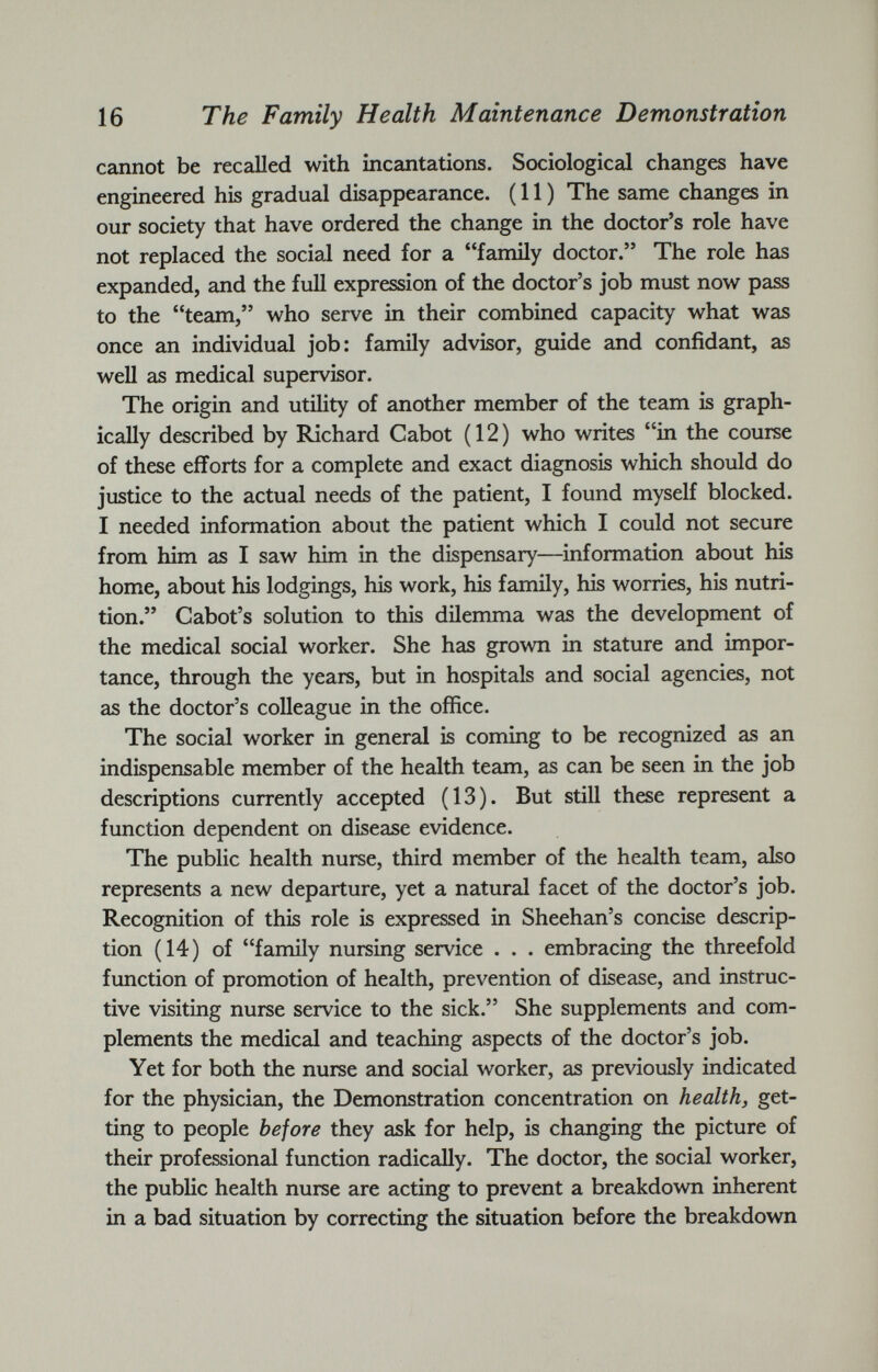 cannot be recalled with incantations. Sociological changes have engineered his gradual disappearance. (11) The same changes in our society that have ordered the change in the doctor’s role have not replaced the social need for a “family doctor.” The role has expanded, and the full expression of the doctor’s job must now pass to the “team,” who serve in their combined capacity what was once an individual job: family advisor, guide and confidant, as well as medical supervisor. The origin and utility of another member of the team is graph ically described by Richard Cabot (12) who writes “in the course of these efforts for a complete and exact diagnosis which should do justice to the actual needs of the patient, I found myself blocked. I needed information about the patient which I could not secure from him as I saw him in the dispensary—information about his home, about his lodgings, his work, his family, his worries, his nutri tion.” Cabot’s solution to this dilemma was the development of the medical social worker. She has grown in stature and impor tance, through the years, but in hospitals and social agencies, not as the doctor’s colleague in the office. The social worker in general is coming to be recognized as an indispensable member of the health team, as can be seen in the job descriptions currently accepted (13). But still these represent a function dependent on disease evidence. The public health nurse, third member of the health team, also represents a new departure, yet a natural facet of the doctor’s job. Recognition of this role is expressed in Sheehan’s concise descrip tion (14) of “family nursing service . . . embracing the threefold function of promotion of health, prevention of disease, and instruc tive visiting nurse service to the sick.” She supplements and com plements the medical and teaching aspects of the doctor’s job. Yet for both the nurse and social worker, as previously indicated for the physician, the Demonstration concentration on health, get ting to people before they ask for help, is changing the picture of their professional function radically. The doctor, the social worker, the public health nurse are acting to prevent a breakdown inherent in a bad situation by correcting the situation before the breakdown