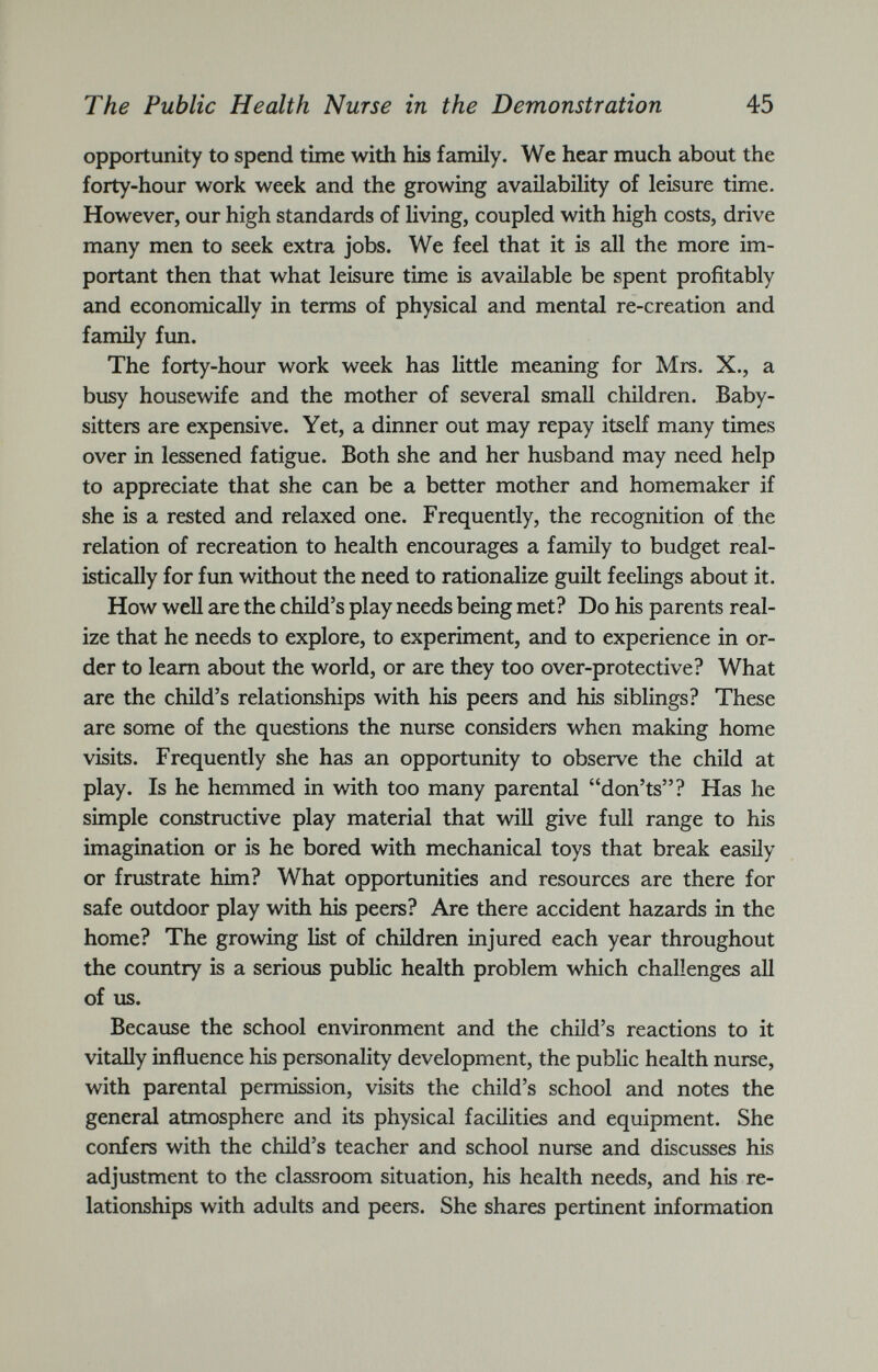 opportunity to spend time with his family. We hear much about the forty-hour work week and the growing availability of leisure time. However, our high standards of living, coupled with high costs, drive many men to seek extra jobs. We feel that it is all the more im portant then that what leisure time is available be spent profitably and economically in terms of physical and mental re-creation and family fun. The forty-hour work week has little meaning for Mrs. X., a busy housewife and the mother of several small children. Baby sitters are expensive. Yet, a dinner out may repay itself many times over in lessened fatigue. Both she and her husband may need help to appreciate that she can be a better mother and homemaker if she is a rested and relaxed one. Frequently, the recognition of the relation of recreation to health encourages a family to budget real istically for fun without the need to rationalize guilt feelings about it. How well are the child’s play needs being met? Do his parents real ize that he needs to explore, to experiment, and to experience in or der to learn about the world, or are they too over-protective? What are the child’s relationships with his peers and his siblings? These are some of the questions the nurse considers when making home visits. Frequently she has an opportunity to observe the child at play. Is he hemmed in with too many parental “don’ts”? Has he simple constructive play material that will give full range to his imagination or is he bored with mechanical toys that break easily or frustrate him? What opportunities and resources are there for safe outdoor play with his peers? Are there accident hazards in the home? The growing list of children injured each year throughout the country is a serious public health problem which challenges all of us. Because the school environment and the child’s reactions to it vitally influence his personality development, the public health nurse, with parental permission, visits the child’s school and notes the general atmosphere and its physical facilities and equipment. She confers with the child’s teacher and school nurse and discusses his adjustment to the classroom situation, his health needs, and his re lationships with adults and peers. She shares pertinent information