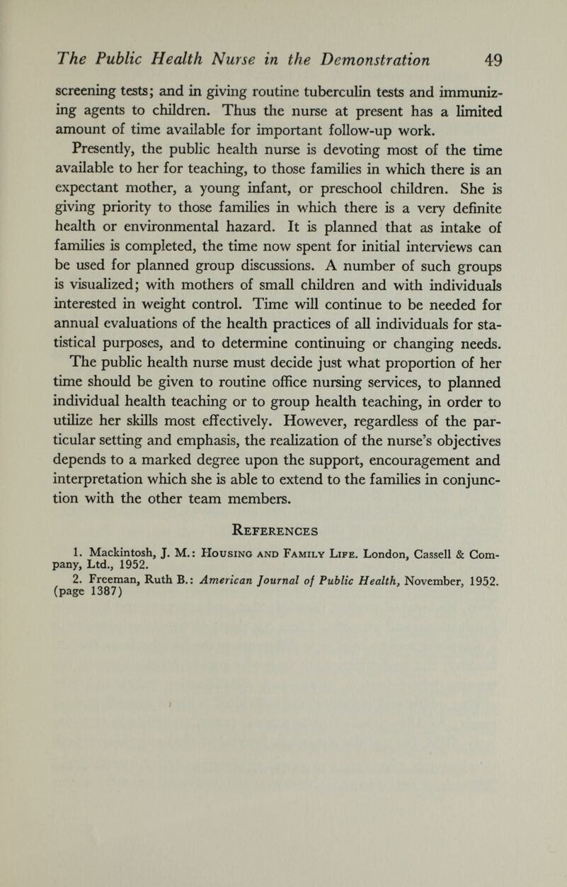 screening tests ; and in giving routine tuberculin tests and immuniz ing agents to children. Thus the nurse at present has a limited amount of time available for important follow-up work. Presently, the public health nurse is devoting most of the time available to her for teaching, to those families in which there is an expectant mother, a young infant, or preschool children. She is giving priority to those families in which there is a very definite health or environmental hazard. It is planned that as intake of families is completed, the time now spent for initial interviews can be used for planned group discussions. A number of such groups is visualized; with mothers of small children and with individuals interested in weight control. Time will continue to be needed for annual evaluations of the health practices of all individuals for sta tistical purposes, and to determine continuing or changing needs. The public health nurse must decide just what proportion of her time should be given to routine office nursing services, to planned individual health teaching or to group health teaching, in order to utilize her skills most effectively. However, regardless of the par ticular setting and emphasis, the realization of the nurse’s objectives depends to a marked degree upon the support, encouragement and interpretation which she is able to extend to the families in conjunc tion with the other team members. References 1. Mackintosh, J. M.: Housing and Family Life. London, Cassell & Com pany, Ltd., 1952. 2. Freeman, Ruth B. : American Journal of Public Health, November, 1952. (page 1387)