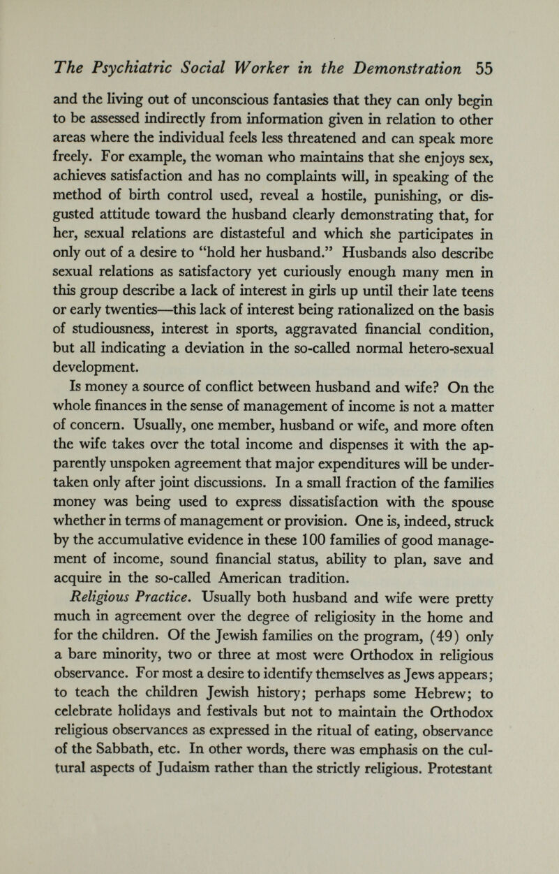 The Psychiatric Social Worker in the Demonstration 55 and the living out of unconscious fantasies that they can only begin to be assessed indirectly from information given in relation to other areas where the individual feels less threatened and can speak more freely. For example, the woman who maintains that she enjoys sex, achieves satisfaction and has no complaints will, in speaking of the method of birth control used, reveal a hostile, punishing, or dis gusted attitude toward the husband clearly demonstrating that, for her, sexual relations are distasteful and which she participates in only out of a desire to “hold her husband.” Husbands also describe sexual relations as satisfactory yet curiously enough many men in this group describe a lack of interest in girls up until their late teens or early twenties—this lack of interest being rationalized on the basis of studiousness, interest in sports, aggravated financial condition, but all indicating a deviation in the so-called normal hetero-sexual development. Is money a source of conflict between husband and wife? On the whole finances in the sense of management of income is not a matter of concern. Usually, one member, husband or wife, and more often the wife takes over the total income and dispenses it with the ap parently unspoken agreement that major expenditures will be under taken only after joint discussions. In a small fraction of the families money was being used to express dissatisfaction with the spouse whether in terms of management or provision. One is, indeed, struck by the accumulative evidence in these 100 families of good manage ment of income, sound financial status, ability to plan, save and acquire in the so-called American tradition. Religious Practice. Usually both husband and wife were pretty much in agreement over the degree of religiosity in the home and for the children. Of the Jewish families on the program, (49) only a bare minority, two or three at most were Orthodox in religious observance. For most a desire to identify themselves as Jews appears; to teach the children Jewish history; perhaps some Hebrew; to celebrate holidays and festivals but not to maintain the Orthodox religious observances as expressed in the ritual of eating, observance of the Sabbath, etc. In other words, there was emphasis on the cul tural aspects of Judaism rather than the strictly religious. Protestant