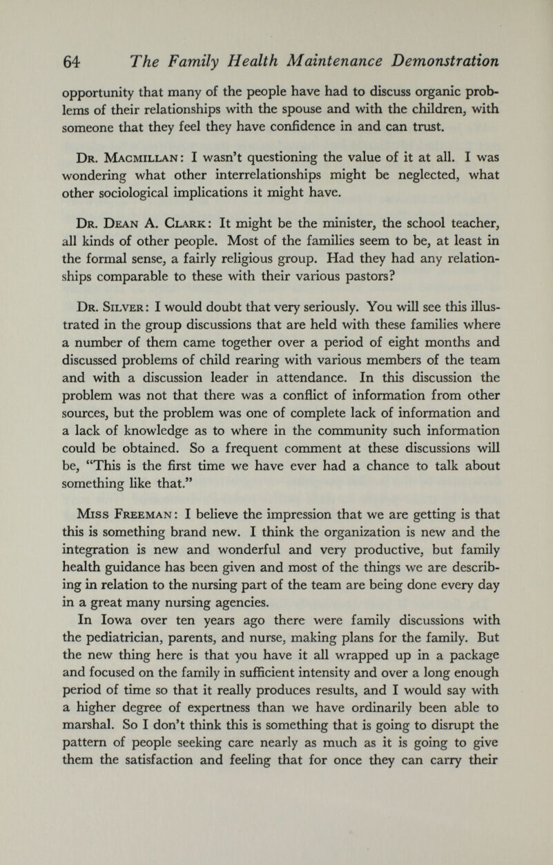 opportunity that many of the people have had to discuss organic prob lems of their relationships with the spouse and with the children, with someone that they feel they have confidence in and can trust. Dr. Macmillan: I wasn’t questioning the value of it at all. I was wondering what other interrelationships might be neglected, what other sociological implications it might have. Dr. Dean A. Clark: It might be the minister, the school teacher, all kinds of other people. Most of the families seem to be, at least in the formal sense, a fairly religious group. Had they had any relation ships comparable to these with their various pastors? Dr. Silver: I would doubt that very seriously. You will see this illus trated in the group discussions that are held with these families where a number of them came together over a period of eight months and discussed problems of child rearing with various members of the team and with a discussion leader in attendance. In this discussion the problem was not that there was a conflict of information from other sources, but the problem was one of complete lack of information and a lack of knowledge as to where in the community such information could be obtained. So a frequent comment at these discussions will be, “This is the first time we have ever had a chance to talk about something like that.” Miss Freeman : I believe the impression that we are getting is that this is something brand new. I think the organization is new and the integration is new and wonderful and very productive, but family health guidance has been given and most of the things we are describ ing in relation to the nursing part of the team are being done every day in a great many nursing agencies. In Iowa over ten years ago there were family discussions with the pediatrician, parents, and nurse, making plans for the family. But the new thing here is that you have it all wrapped up in a package and focused on the family in sufficient intensity and over a long enough period of time so that it really produces results, and I would say with a higher degree of expertness than we have ordinarily been able to marshal. So I don’t think this is something that is going to disrupt the pattern of people seeking care nearly as much as it is going to give them the satisfaction and feeling that for once they can carry their