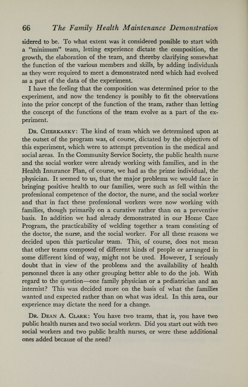 sidered to be. To what extent was it considered possible to start with a “minimum” team, letting experience dictate the composition, the growth, the elaboration of the team, and thereby clarifying somewhat the function of the various members and skills, by adding individuals as they were required to meet a demonstrated need which had evolved as a part of the data of the experiment. I have the feeling that the composition was determined prior to the experiment, and now the tendency is possibly to fit the observations into the prior concept of the function of the team, rather than letting the concept of the functions of the team evolve as a part of the ex periment. Dr. Cherkasky: The kind of team which we determined upon at the outset of the program was, of course, dictated by the objectives of this experiment, which were to attempt prevention in the medical and social areas. In the Community Service Society, the public health nurse and the social worker were already working with families, and in the Health Insurance Plan, of course, we had as the prime individual, the physician. It seemed to us, that the major problems we would face in bringing positive health to our families, were such as fell within the professional competence of the doctor, the nurse, and the social worker and that in fact these professional workers were now working with families, though primarily on a curative rather than on a preventive basis. In addition we had already demonstrated in our Home Care Program, the practicability of welding together a team consisting of the doctor, the nurse, and the social worker. For all these reasons we decided upon this particular team. This, of course, does not mean that other teams composed of different kinds of people or arranged in some different kind of way, might not be used. However, I seriously doubt that in view of the problems and the availability of health personnel there is any other grouping better able to do the job. With regard to the question—one family physician or a pediatrician and an internist? This was decided more on the basis of what the families wanted and expected rather than on what was ideal. In this area, our experience may dictate the need for a change. Dr. Dean A. Clark: You have two teams, that is, you have two public health nurses and two social workers. Did you start out with two social workers and two public health nurses, or were these additional ones added because of the need?