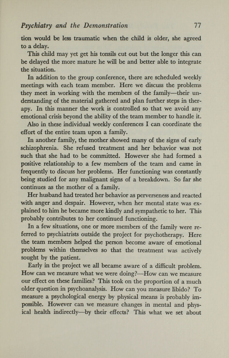 Psychiatry and the Demonstration 77 tion would be less traumatic when the child is older, she agreed to a delay. This child may yet get his tonsils cut out but the longer this can be delayed the more mature he will be and better able to integrate the situation. In addition to the group conference, there are scheduled weekly meetings with each team member. Here we discuss the problems they meet in working with the members of the family—their un derstanding of the material gathered and plan further steps in ther apy. In this manner the work is controlled so that we avoid any emotional crisis beyond the ability of the team member to handle it. Also in these individual weekly conferences I can coordinate the effort of the entire team upon a family. In another family, the mother showed many of the signs of early schizophrenia. She refused treatment and her behavior was not such that she had to be committed. However she had formed a positive relationship to a few members of the team and came in frequently to discuss her problems. Her functioning was constantly being studied for any malignant signs of a breakdown. So far she continues as the mother of a family. Her husband had treated her behavior as perverseness and reacted with anger and despair. However, when her mental state was ex plained to him he became more kindly and sympathetic to her. This probably contributes to her continued functioning. In a few situations, one or more members of the family were re ferred to psychiatrists outside the project for psychotherapy. Here the team members helped the person become aware of emotional problems within themselves so that the treatment was actively sought by the patient. Early in the project we all became aware of a difficult problem. How can we measure what we were doing?—How can we measure our effect on these families? This took on the proportion of a much older question in psychoanalysis. How can you measure libido? To measure a psychological energy by physical means is probably im possible. However can we measure changes in mental and phys ical health indirectly—by their effects? This what we set about