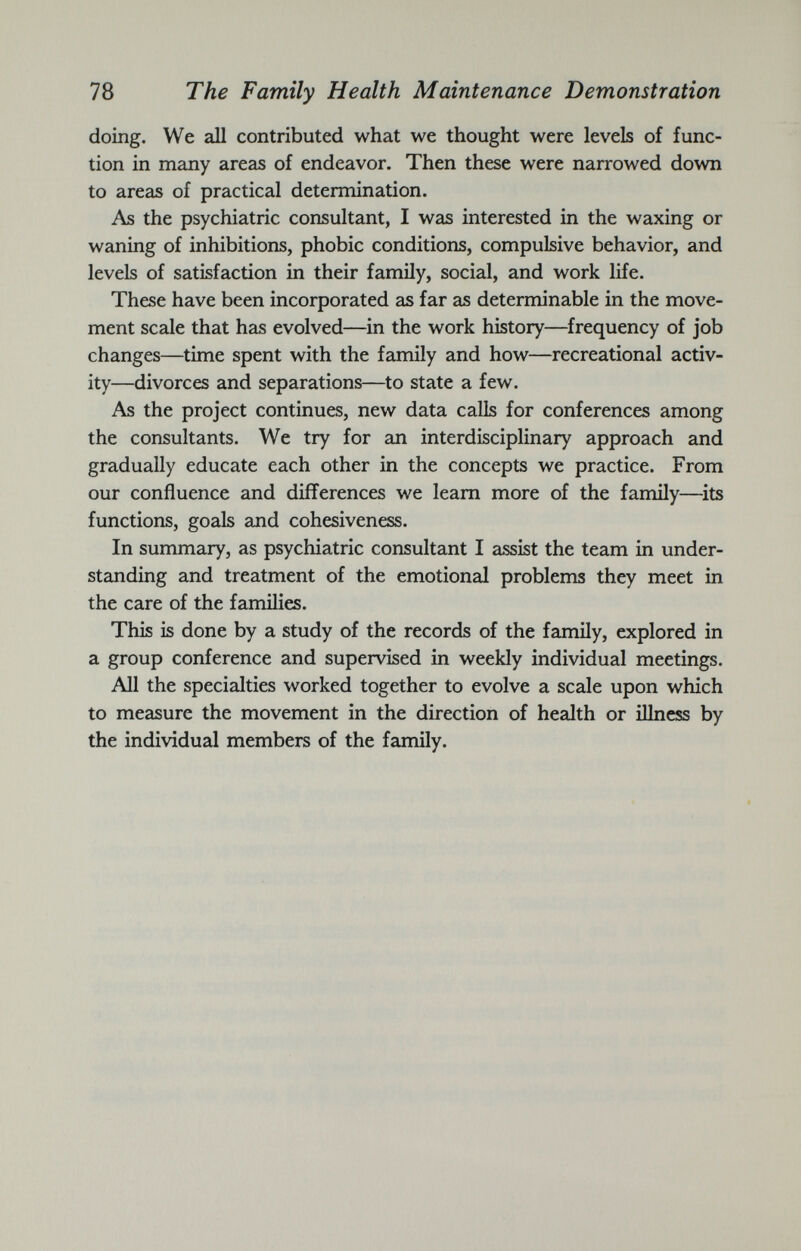 doing. We all contributed what we thought were levels of func tion in many areas of endeavor. Then these were narrowed down to areas of practical determination. As the psychiatric consultant, I was interested in the waxing or waning of inhibitions, phobic conditions, compulsive behavior, and levels of satisfaction in their family, social, and work life. These have been incorporated as far as determinable in the move ment scale that has evolved—in the work history—frequency of job changes—time spent with the family and how—recreational activ ity—divorces and separations—to state a few. As the project continues, new data calls for conferences among the consultants. We try for an interdisciplinary approach and gradually educate each other in the concepts we practice. From our confluence and differences we learn more of the family—its functions, goals and cohesiveness. In summary, as psychiatric consultant I assist the team in under standing and treatment of the emotional problems they meet in the care of the families. This is done by a study of the records of the family, explored in a group conference and supervised in weekly individual meetings. All the specialties worked together to evolve a scale upon which to measure the movement in the direction of health or illness by the individual members of the family.