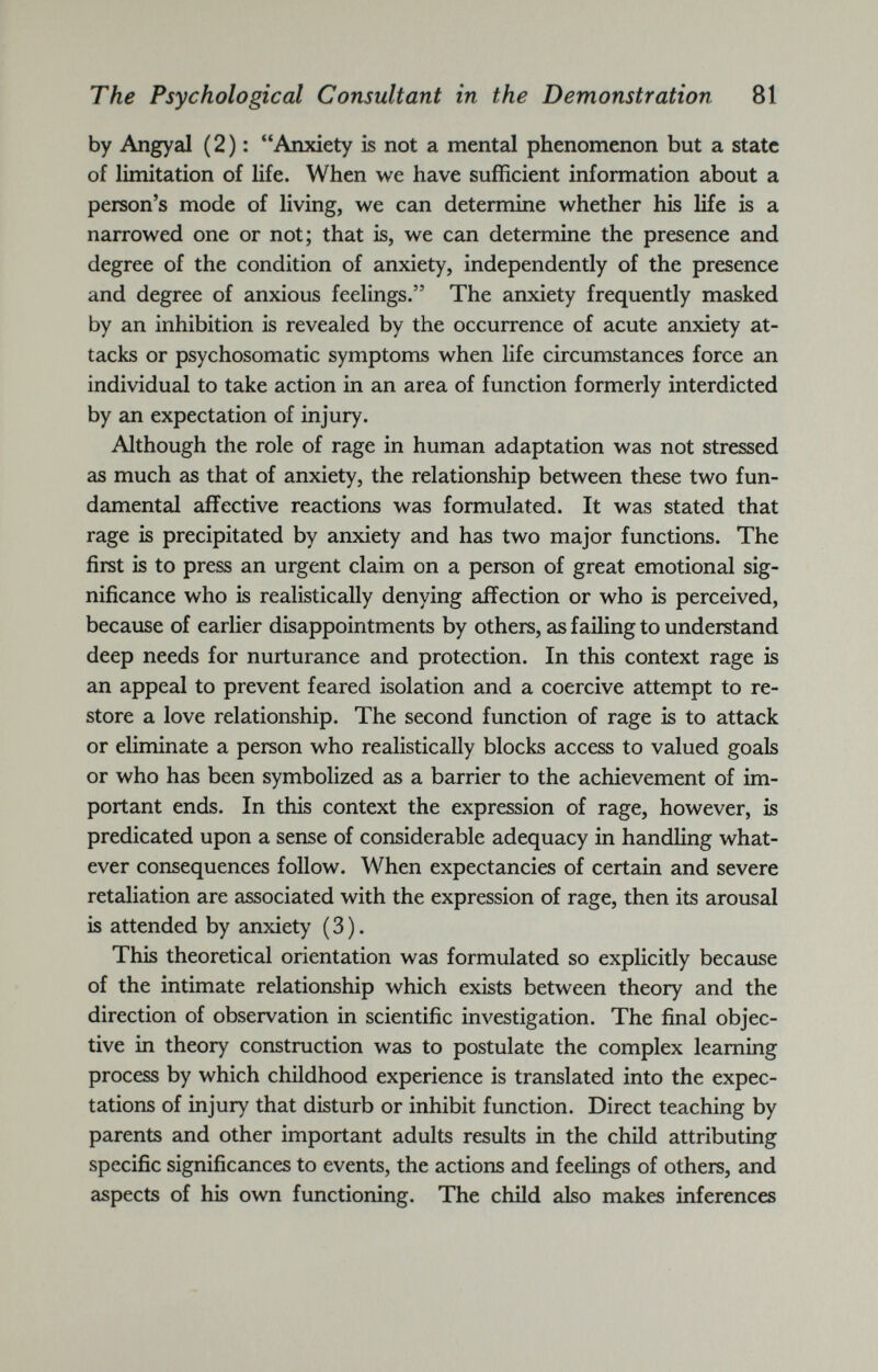 The Psychological Consultant in the Demonstration 81 by Angyal (2): “Anxiety is not a mental phenomenon but a state of limitation of life. When we have sufficient information about a person’s mode of living, we can determine whether his life is a narrowed one or not; that is, we can determine the presence and degree of the condition of anxiety, independently of the presence and degree of anxious feelings.” The anxiety frequently masked by an inhibition is revealed by the occurrence of acute anxiety at tacks or psychosomatic symptoms when life circumstances force an individual to take action in an area of function formerly interdicted by an expectation of injury. Although the role of rage in human adaptation was not stressed as much as that of anxiety, the relationship between these two fun damental affective reactions was formulated. It was stated that rage is precipitated by anxiety and has two major functions. The first is to press an urgent claim on a person of great emotional sig nificance who is realistically denying affection or who is perceived, because of earlier disappointments by others, as failing to understand deep needs for nurturance and protection. In this context rage is an appeal to prevent feared isolation and a coercive attempt to re store a love relationship. The second function of rage is to attack or eliminate a person who realistically blocks access to valued goals or who has been symbolized as a barrier to the achievement of im portant ends. In this context the expression of rage, however, is predicated upon a sense of considerable adequacy in handling what ever consequences follow. When expectancies of certain and severe retaliation are associated with the expression of rage, then its arousal is attended by anxiety (3). This theoretical orientation was formulated so explicitly because of the intimate relationship which exists between theory and the direction of observation in scientific investigation. The final objec tive in theory construction was to postulate the complex learning process by which childhood experience is translated into the expec tations of injury that disturb or inhibit function. Direct teaching by parents and other important adults results in the child attributing specific significances to events, the actions and feelings of others, and aspects of his own functioning. The child also makes inferences