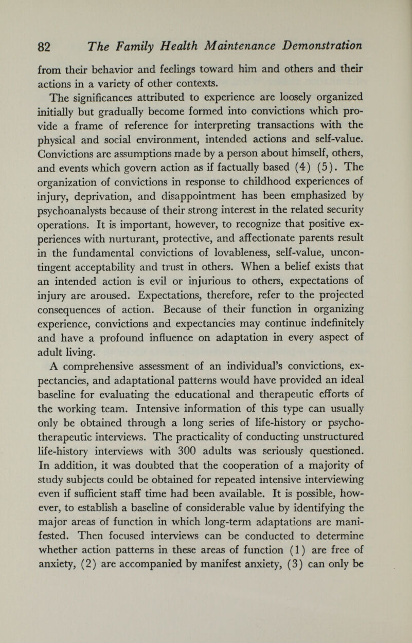 from their behavior and feelings toward him and others and their actions in a variety of other contexts. The significances attributed to experience are loosely organized initially but gradually become formed into convictions which pro vide a frame of reference for interpreting transactions with the physical and social environment, intended actions and self-value. Convictions are assumptions made by a person about himself, others, and events which govern action as if factually based (4) (5). The organization of convictions in response to childhood experiences of injury, deprivation, and disappointment has been emphasized by psychoanalysts because of their strong interest in the related security operations. It is important, however, to recognize that positive ex periences with nurturant, protective, and affectionate parents result in the fundamental convictions of lovableness, self-value, uncon tingent acceptability and trust in others. When a belief exists that an intended action is evil or injurious to others, expectations of injury are aroused. Expectations, therefore, refer to the projected consequences of action. Because of their function in organizing experience, convictions and expectancies may continue indefinitely and have a profound influence on adaptation in every aspect of adult living. A comprehensive assessment of an individual’s convictions, ex pectancies, and adaptational patterns would have provided an ideal baseline for evaluating the educational and therapeutic efforts of the working team. Intensive information of this type can usually only be obtained through a long series of life-history or psycho therapeutic interviews. The practicality of conducting unstructured life-history interviews with 300 adults was seriously questioned. In addition, it was doubted that the cooperation of a majority of study subjects could be obtained for repeated intensive interviewing even if sufficient staff time had been available. It is possible, how ever, to establish a baseline of considerable value by identifying the major areas of function in which long-term adaptations are mani fested. Then focused interviews can be conducted to determine whether action patterns in these areas of function ( 1 ) are free of anxiety, ( 2 ) are accompanied by manifest anxiety, ( 3 ) can only be