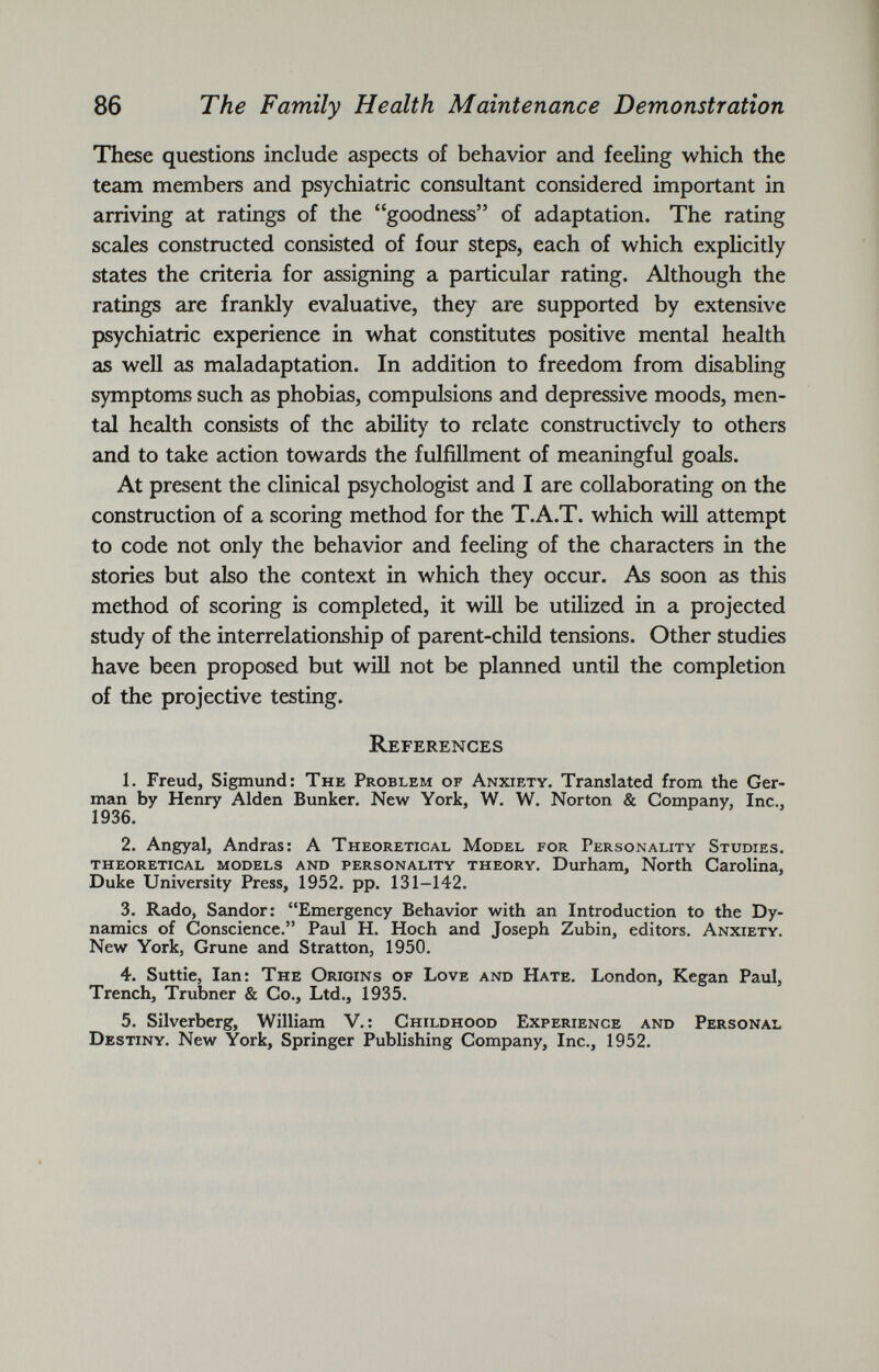 These questions include aspects of behavior and feeling which the team members and psychiatric consultant considered important in arriving at ratings of the “goodness” of adaptation. The rating scales constructed consisted of four steps, each of which explicitly states the criteria for assigning a particular rating. Although the ratings are frankly evaluative, they are supported by extensive psychiatric experience in what constitutes positive mental health as well as maladaptation. In addition to freedom from disabling symptoms such as phobias, compulsions and depressive moods, men tal health consists of the ability to relate constructively to others and to take action towards the fulfillment of meaningful goals. At present the clinical psychologist and I are collaborating on the construction of a scoring method for the T.A.T. which will attempt to code not only the behavior and feeling of the characters in the stories but also the context in which they occur. As soon as this method of scoring is completed, it will be utilized in a projected study of the interrelationship of parent-child tensions. Other studies have been proposed but will not be planned until the completion of the projective testing. References 1. Freud, Sigmund: The Problem of Anxiety. Translated from the Ger man by Henry Alden Bunker. New York, W. W. Norton & Company, Inc., 1936. 2. Angyal, Andras: A Theoretical Model for Personality Studies, theoretical models and personality theory. Durham, North Carolina, Duke University Press, 1952. pp. 131-142. 3. Rado, Sandor: “Emergency Behavior with an Introduction to the Dy namics of Conscience.” Paul H. Hoch and Joseph Zubin, editors. Anxiety. New York, Grune and Stratton, 1950. 4. Suttie, Ian: The Origins of Love and Hate. London, Kegan Paul, Trench, Trubner & Co., Ltd., 1935. 5. Silverberg, William V.: Childhood Experience and Personal Destiny. New York, Springer Publishing Company, Inc., 1952.