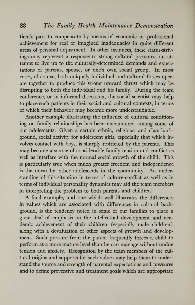 tient’s part to compensate by means of economic or professional achievement for real or imagined inadequacies in quite different areas of personal adjustment. In other instances, these status-striv ings may represent a response to strong cultural pressures, an at tempt to live up to the culturally-determined demands and expec tations of parents, spouse, or one’s own social group. In most cases, of course, both uniquely individual and cultural forces oper ate together to produce this strong upward thrust which may be disrupting to both the individual and his family. During the team conference, or in informal discussion, the social scientist may help to place such patients in their social and cultural contexts, in terms of which their behavior may become more understandable. Another example illustrating the influence of cultural condition ing on family relationships has been encountered among some of our adolescents. Given a certain ethnic, religious, and class back ground, social activity for adolescent girls, especially that which in volves contact with boys, is sharply restricted by the parents. This may become a source of considerable family tension and conflict as well as interfere with the normal social growth of the child. This is particularly true when much greater freedom and independence is the norm for other adolescents in the community. An under standing of this situation in terms of culture-conflict as well as in terms of individual personality dynamics may aid the team members in interpreting the problem to both parents and children. A final example, and one which well illustrates the differences in values which are associated with differences in cultural back ground, is the tendency noted in some of our families to place a great deal of emphasis on the intellectual development and aca demic achievement of their children (especially male children) along with a devaluation of other aspects of growth and develop ment. Such pressure from the parent frequently forces a child to perform at a more mature level than he can manage without undue tension and anxiety. Recognition by the team members of the cul tural origins and supports for such values may help them to under stand the source and strength of parental expectations and pressures and to define preventive and treatment goals which are appropriate