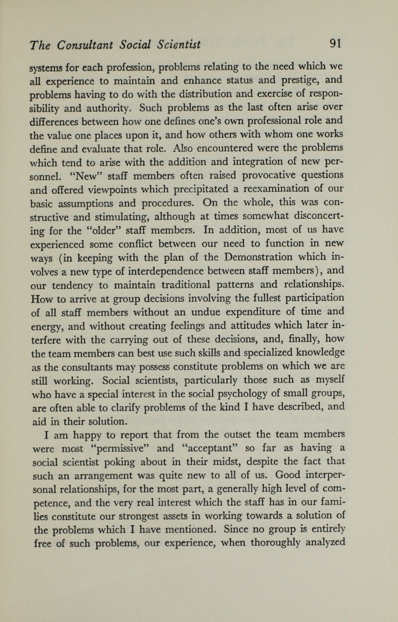 systems for each profession, problems relating to the need which we all experience to maintain and enhance status and prestige, and problems having to do with the distribution and exercise of respon sibility and authority. Such problems as the last often arise over differences between how one defines one’s own professional role and the value one places upon it, and how others with whom one works define and evaluate that role. Also encountered were the problems which tend to arise with the addition and integration of new per sonnel. “New” staff members often raised provocative questions and offered viewpoints which precipitated a reexamination of our basic assumptions and procedures. On the whole, this was con structive and stimulating, although at times somewhat disconcert ing for the “older” staff members. In addition, most of us have experienced some conflict between our need to function in new ways (in keeping with the plan of the Demonstration which in volves a new type of interdependence between staff members), and our tendency to maintain traditional patterns and relationships. How to arrive at group decisions involving the fullest participation of all staff members without an undue expenditure of time and energy, and without creating feelings and attitudes which later in terfere with the carrying out of these decisions, and, finally, how the team members can best use such skills and specialized knowledge as the consultants may possess constitute problems on which we are still working. Social scientists, particularly those such as myself who have a special interest in the social psychology of small groups, are often able to clarify problems of the kind I have described, and aid in their solution. I am happy to report that from the outset the team members were most “permissive” and “acceptant” so far as having a social scientist poking about in their midst, despite the fact that such an arrangement was quite new to all of us. Good interper sonal relationships, for the most part, a generally high level of com petence, and the very real interest which the staff has in our fami lies constitute our strongest assets in working towards a solution of the problems which I have mentioned. Since no group is entirely free of such problems, our experience, when thoroughly analyzed