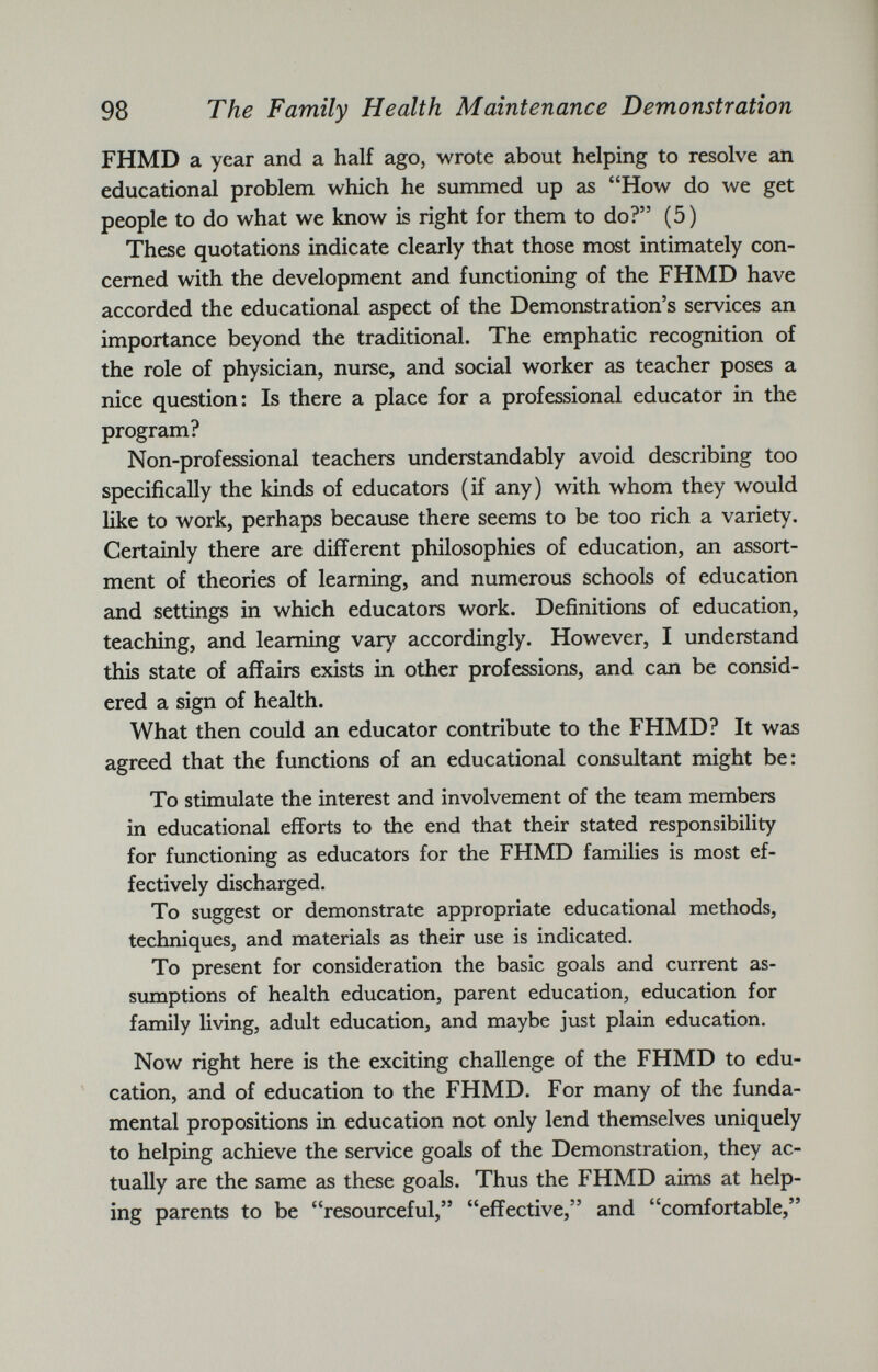 FHMD a year and a half ago, wrote about helping to resolve an educational problem which he summed up as “How do we get people to do what we know is right for them to do?” (5) These quotations indicate clearly that those most intimately con cerned with the development and functioning of the FHMD have accorded the educational aspect of the Demonstration’s services an importance beyond the traditional. The emphatic recognition of the role of physician, nurse, and social worker as teacher poses a nice question: Is there a place for a professional educator in the program? Non-professional teachers understandably avoid describing too specifically the kinds of educators (if any) with whom they would like to work, perhaps because there seems to be too rich a variety. Certainly there are different philosophies of education, an assort ment of theories of learning, and numerous schools of education and settings in which educators work. Definitions of education, teaching, and learning vary accordingly. However, I understand this state of affairs exists in other professions, and can be consid ered a sign of health. What then could an educator contribute to the FHMD? It was agreed that the functions of an educational consultant might be: To stimulate the interest and involvement of the team members in educational efforts to the end that their stated responsibility for functioning as educators for the FHMD families is most ef fectively discharged. To suggest or demonstrate appropriate educational methods, techniques, and materials as their use is indicated. To present for consideration the basic goals and current as sumptions of health education, parent education, education for family living, adult education, and maybe just plain education. Now right here is the exciting challenge of the FHMD to edu cation, and of education to the FHMD. For many of the funda mental propositions in education not only lend themselves uniquely to helping achieve the service goals of the Demonstration, they ac tually are the same as these goals. Thus the FHMD aims at help ing parents to be “resourceful,” “effective,” and “comfortable,”