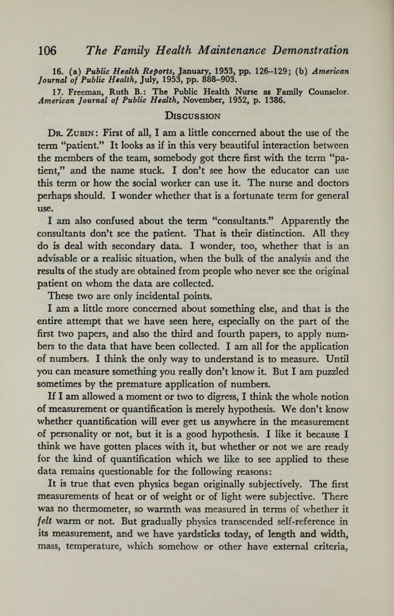 16. (a) Public Health Reports, January, 1953, pp. 126-129; (b) American Journal of Public Health, July, 1953, pp. 888-903. 17. Freeman, Ruth B.: The Public Health Nurse as Family Counselor. American Journal of Public Health, November, 1952, p. 1386. Discussion Dr. Zubin : First of all, I am a little concerned about the use of the term “patient.” It looks as if in this very beautiful interaction between the members of the team, somebody got there first with the term “pa tient,” and the name stuck. I don’t see how the educator can use this term or how the social worker can use it. The nurse and doctors perhaps should. I wonder whether that is a fortunate term for general use. I am also confused about the term “consultants.” Apparently the consultants don’t see the patient. That is their distinction. All they do is deal with secondary data. I wonder, too, whether that is an advisable or a realisic situation, when the bulk of the analysis and the results of the study are obtained from people who never see the original patient on whom the data are collected. These two are only incidental points. I am a little more concerned about something else, and that is the entire attempt that we have seen here, especially on the part of the first two papers, and also the third and fourth papers, to apply num bers to the data that have been collected. I am all for the application of numbers. I think the only way to understand is to measure. Until you can measure something you really don’t know it. But I am puzzled sometimes by the premature application of numbers. If I am allowed a moment or two to digress, I think the whole notion of measurement or quantification is merely hypothesis. We don’t know whether quantification will ever get us anywhere in the measurement of personality or not, but it is a good hypothesis. I like it because I think we have gotten places with it, but whether or not we are ready for the kind of quantification which we like to see applied to these data remains questionable for the following reasons: It is true that even physics began originally subjectively. The first measurements of heat or of weight or of light were subjective. There was no thermometer, so warmth was measured in terms of whether it felt warm or not. But gradually physics transcended self-reference in its measurement, and we have yardsticks today, of length and width, mass, temperature, which somehow or other have external criteria,