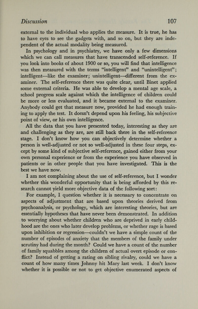 external to the individual who applies the measure. It is true, he has to have eyes to see the gadgets with, and so on, but they are inde pendent of the actual modality being measured. In psychology and in psychiatry, we have only a few dimensions which we can call measures that have transcended self-reference. If you look into books of about 1900 or so, you will find that intelligence was then measured with the terms “intelligent” and “unintelligent”; intelligent—like the examiner; unintelligent—different from the ex aminer. The self-reference there was quite clear, until Binet applied some external criteria. He was able to develop a mental age scale, a school progress scale against which the intelligence of children could be more or less evaluated, and it became external to the examiner. Anybody could get that measure now, provided he had enough train ing to apply the test. It doesn’t depend upon his feeling, his subjective point of view, or his own intelligence. All the data that you have presented today, interesting as they are and challenging as they are, are still back there in the self-reference stage. I don’t know how you can objectively determine whether a person is well-adjusted or not so well-adjusted in these four steps, ex cept by some kind of subjective self-reference, gained either from your own personal experience or from the experience you have observed in patients or in other people that you have investigated. This is the best we have now. I am not complaining about the use of self-reference, but I wonder whether this wonderful opportunity that is being afforded by this re search cannot yield more objective data of the following sort: For example, I question whether it is necessary to concentrate on aspects of adjustment that are based upon theories derived from psychoanalysis, or psychology, which are interesting theories, but are essentially hypotheses that have never been demonstrated. In addition to worrying about whether children who are deprived in early child hood are the ones who later develop problems, or whether rage is based upon inhibition or regression—couldn’t we have a simple count of the number of episodes of anxiety that the members of the family under scrutiny had during the month? Could we have a count of the number of family squabbles among the children of actual overt episode or con flict? Instead of getting a rating on sibling rivalry, could we have a count of how many times Johnny hit Mary last week. I don’t know whether it is possible or not to get objective enumerated aspects of