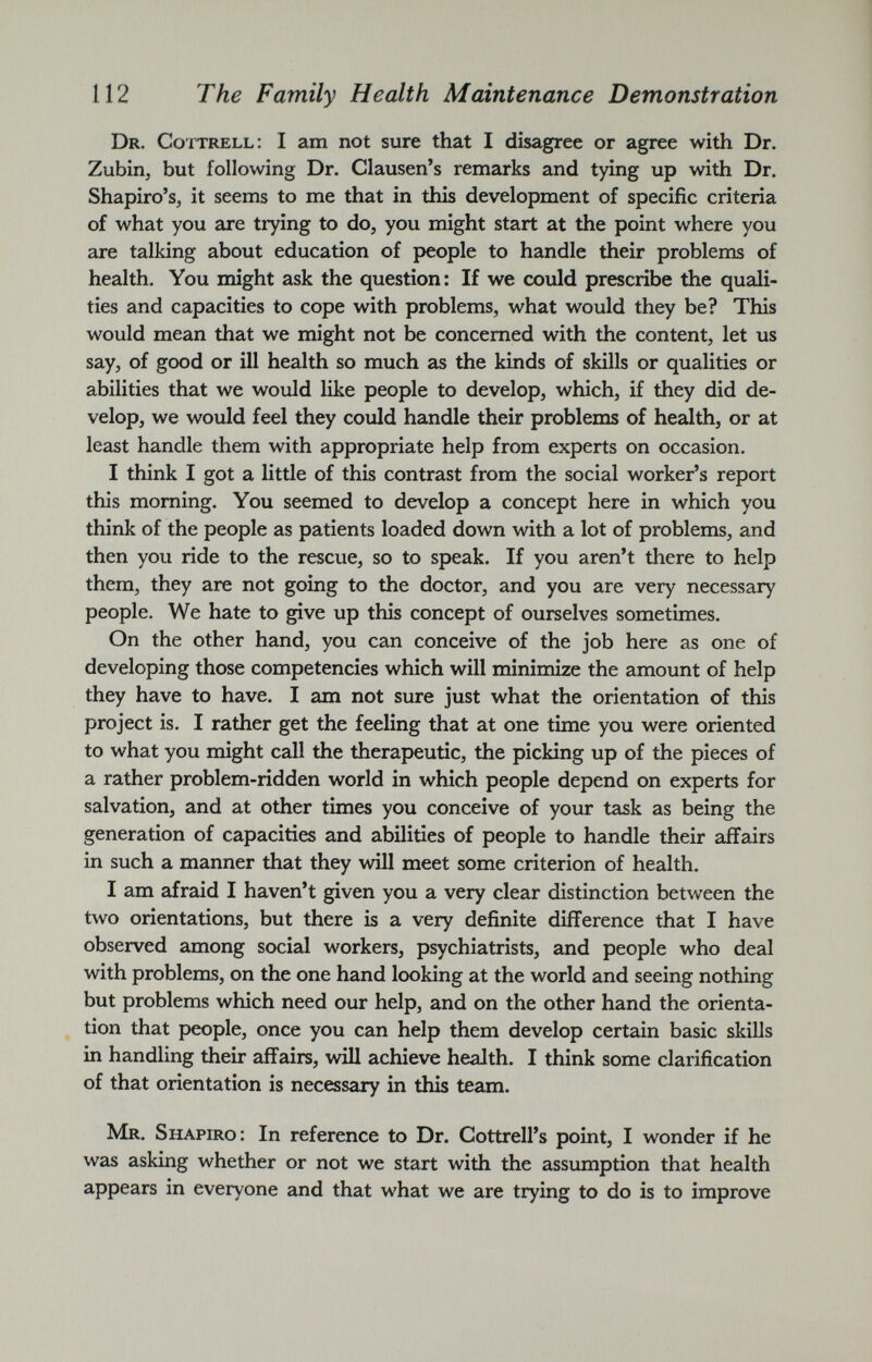 Dr. Cottrell: I am not sure that I disagree or agree with Dr. Zubin, but following Dr. Clausen’s remarks and tying up with Dr. Shapiro’s, it seems to me that in this development of specific criteria of what you are trying to do, you might start at the point where you are talking about education of people to handle their problems of health. You might ask the question: If we could prescribe the quali ties and capacities to cope with problems, what would they be? This would mean that we might not be concerned with the content, let us say, of good or ill health so much as the kinds of skills or qualities or abilities that we would like people to develop, which, if they did de velop, we would feel they could handle their problems of health, or at least handle them with appropriate help from experts on occasion. I think I got a little of this contrast from the social worker’s report this morning. You seemed to develop a concept here in which you think of the people as patients loaded down with a lot of problems, and then you ride to the rescue, so to speak. If you aren’t there to help them, they are not going to the doctor, and you are very necessary people. We hate to give up this concept of ourselves sometimes. On the other hand, you can conceive of the job here as one of developing those competencies which will minimize the amount of help they have to have. I am not sure just what the orientation of this project is. I rather get the feeling that at one time you were oriented to what you might call the therapeutic, the picking up of the pieces of a rather problem-ridden world in which people depend on experts for salvation, and at other times you conceive of your task as being the generation of capacities and abilities of people to handle their affairs in such a manner that they will meet some criterion of health. I am afraid I haven’t given you a very clear distinction between the two orientations, but there is a very definite difference that I have observed among social workers, psychiatrists, and people who deal with problems, on the one hand looking at the world and seeing nothing but problems which need our help, and on the other hand the orienta tion that people, once you can help them develop certain basic skills in handling their affairs, will achieve health. I think some clarification of that orientation is necessary in this team. Mr. Shapiro: In reference to Dr. Cottrell’s point, I wonder if he was asking whether or not we start with the assumption that health appears in everyone and that what we are trying to do is to improve