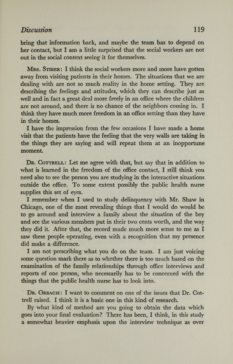 bring that information back, and maybe the team has to depend on her contact, but I am a litde surprised that the social workers are not out in the social context seeing it for themselves. Mrs. Stiber: I think the social workers more and more have gotten away from visiting patients in their homes. The situations that we are dealing with are not so much reality in the home setting. They are describing the feelings and attitudes, which they can describe just as well and in fact a great deal more freely in an office where the children are not around, and there is no chance of the neighbors coming in. I think they have much more freedom in an office setting than they have in their homes. I have the impression from the few occasions I have made a home visit that the patients have the feeling that the very walls are taking in the things they are saying and will repeat them at an inopportune moment. Dr. Cottrell: Let me agree with that, but say that in addition to what is learned in the freedom of the office contact, I still think you need also to see the person you are studying in the interactive situations outside the office. To some extent possibly the public health nurse supplies this set of eyes. I remember when I used to study delinquency with Mr. Shaw in Chicago, one of the most revealing things that I would do would be to go around and interview a family about the situation of the boy and see the various members put in their two cents worth, and the way they did it. After that, the record made much more sense to me as I saw these people operating, even with a recognition that my presence did make a difference. I am not prescribing what you do on the team. I am just voicing some question mark there as to whether there is too much based on the examination of the family relationships through office interviews and reports of one person, who necessarily has to be concerned with the things that the public health nurse has to look into. Dr. Orbach : I want to comment on one of the issues that Dr. Cot trell raised. I think it is a basic one in this kind of research. By what kind of method are you going to obtain the data which goes into your final evaluation? There has been, I think, in this study a somewhat heavier emphasis upon the interview technique as over