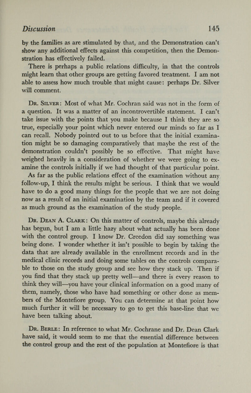 by the families as are stimulated by that, and the Demonstration can’t show any additional effects against this competition, then the Demon stration has effectively failed. There is perhaps a public relations difficulty, in that the controls might learn that other groups are getting favored treatment. I am not able to assess how much trouble that might cause: perhaps Dr. Silver will comment. Dr. Silver: Most of what Mr. Cochran said was not in the form of a question. It was a matter of an incontrovertible statement. I can’t take issue with the points that you make because I think they are so true, especially your point which never entered our minds so far as I can recall. Nobody pointed out to us before that the initial examina tion might be so damaging comparatively that maybe the rest of the demonstration couldn’t possibly be so effective. That might have weighed heavily in a consideration of whether we were going to ex amine the controls initially if we had thought of that particular point. As far as the public relations effect of the examination without any follow-up, I think the results might be serious. I think that we would have to do a good many things for the people that we are not doing now as a result of an initial examination by the team and if it covered as much ground as the examination of the study people. Dr. Dean A. Clark : On this matter of controls, maybe this already has begun, but I am a little hazy about what actually has been done with the control group. I know Dr. Creedon did say something was being done. I wonder whether it isn’t possible to begin by taking the data that are already available in the enrollment records and in the medical clinic records and doing some tables on the controls compara ble to those on the study group and see how they stack up. Then if you find that they stack up pretty well—and there is every reason to think they will—you have your clinical information on a good many of them, namely, those who have had something or other done as mem bers of the Montefiore group. You can determine at that point how much further it will be necessary to go to get this base-line that we have been talking about. Dr. Berle: In reference to what Mr. Cochrane and Dr. Dean Clark have said, it would seem to me that the essential difference between the control group and the rest of the population at Montefiore is that