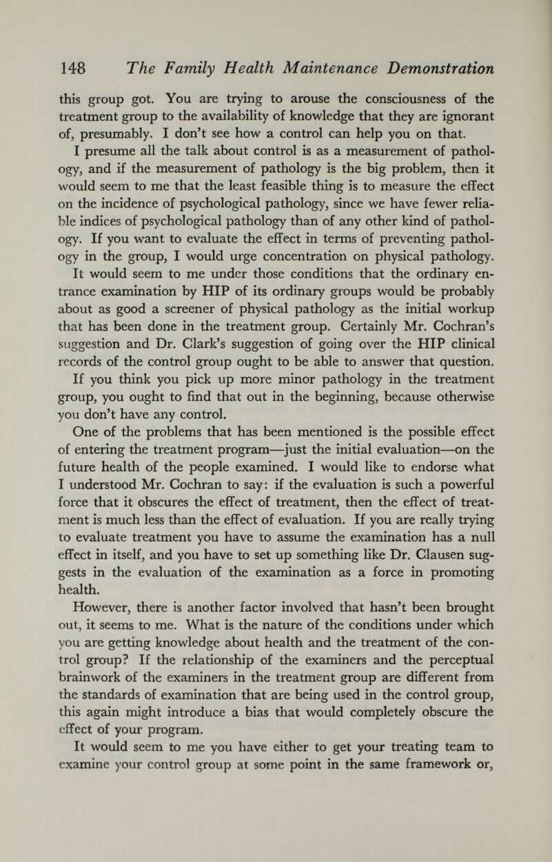 this group got. You are trying to arouse the consciousness of the treatment group to the availability of knowledge that they are ignorant of, presumably. I don’t see how a control can help you on that. I presume all the talk about control is as a measurement of pathol ogy, and if the measurement of pathology is the big problem, then it would seem to me that the least feasible thing is to measure the effect on the incidence of psychological pathology, since we have fewer relia ble indices of psychological pathology than of any other kind of pathol ogy. If you want to evaluate the effect in terms of preventing pathol ogy in the group, I would urge concentration on physical pathology. It would seem to me under those conditions that the ordinary en trance examination by HIP of its ordinary groups would be probably about as good a screener of physical pathology as the initial workup that has been done in the treatment group. Certainly Mr. Cochran’s suggestion and Dr. Clark’s suggestion of going over the HIP clinical records of the control group ought to be able to answer that question. If you think you pick up more minor pathology in the treatment group, you ought to find that out in the beginning, because otherwise you don’t have any control. One of the problems that has been mentioned is the possible effect of entering the treatment program—just the initial evaluation—on the future health of the people examined. I would like to endorse what I understood Mr. Cochran to say: if the evaluation is such a powerful force that it obscures the effect of treatment, then the effect of treat ment is much less than the effect of evaluation. If you are really trying to evaluate treatment you have to assume the examination has a null effect in itself, and you have to set up something like Dr. Clausen sug gests in the evaluation of the examination as a force in promoting health. However, there is another factor involved that hasn’t been brought out, it seems to me. What is the nature of the conditions under which you are getting knowledge about health and the treatment of the con trol group? If the relationship of the examiners and the perceptual brain work of the examiners in the treatment group are different from the standards of examination that are being used in the control group, this again might introduce a bias that would completely obscure the effect of your program. It would seem to me you have either to get your treating team to examine your control group at some point in the same framework or,