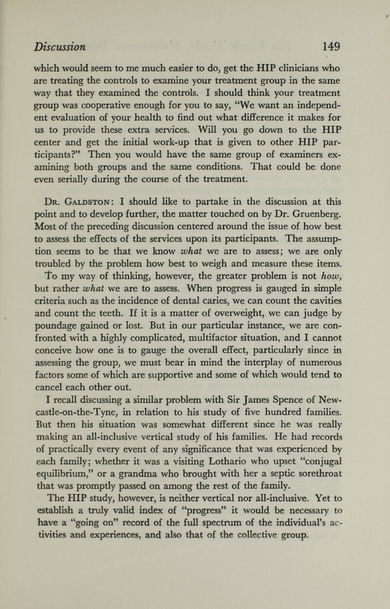 which would seem to me much easier to do, get the HIP clinicians who are treating the controls to examine your treatment group in the same way that they examined the controls. I should think your treatment group was cooperative enough for you to say, “We want an independ ent evaluation of your health to find out what difference it makes for us to provide these extra services. Will you go down to the HIP center and get the initial work-up that is given to other HIP par ticipants?” Then you would have the same group of examiners ex amining both groups and the same conditions. That could be done even serially during the course of the treatment. Dr. Galdston: I should like to partake in the discussion at this point and to develop further, the matter touched on by Dr. Gruenberg. Most of the preceding discussion centered around the issue of how best to assess the effects of the services upon its participants. The assump tion seems to be that we know what we are to assess; we are only troubled by the problem how best to weigh and measure these items. To my way of thinking, however, the greater problem is not how, but rather what we are to assess. When progress is gauged in simple criteria such as the incidence of dental caries, we can count the cavities and count the teeth. If it is a matter of overweight, we can judge by poundage gained or lost. But in our particular instance, we are con fronted with a highly complicated, multifactor situation, and I cannot conceive how one is to gauge the overall effect, particularly since in assessing the group, we must bear in mind the interplay of numerous factors some of which are supportive and some of which would tend to cancel each other out. I recall discussing a similar problem with Sir James Spence of New- castle-on-the-Tyne, in relation to his study of five hundred families. But then his situation was somewhat different since he was really making an all-inclusive vertical study of his families. He had records of practically every event of any significance that was experienced by each family; whether it was a visiting Lothario who upset “conjugal equilibrium,” or a grandma who brought with her a septic sorethroat that was promptly passed on among the rest of the family. The HIP study, however, is neither vertical nor all-inclusive. Yet to establish a truly valid index of “progress” it would be necessary to have a “going on” record of the full spectrum of the individual’s ac tivities and experiences, and also that of the collective group.