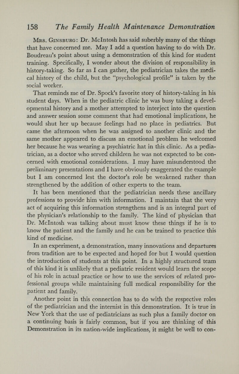 Mrs. Ginsburg: Dr. McIntosh has said suberbly many of the things that have concerned me. May I add a question having to do with Dr. Boudreau’s point about using a demonstration of this kind for student training. Specifically, I wonder about the division of responsibility in history-taking. So far as I can gather, the pediatrician takes the medi cal history of the child, but the “psychological profile” is taken by the social worker. That reminds me of Dr. Spock’s favorite story of history-taking in his student days. When in the pediatric clinic he was busy taking a devel opmental history and a mother attempted to interject into the question and answer session some comment that had emotional implications, he would shut her up because feelings had no place in pediatrics. But came the afternoon when he was assigned to another clinic and the same mother appeared to discuss an emotional problem he welcomed her because he was wearing a psychiatric hat in this clinic. As a pedia trician, as a doctor who served children he was not expected to be con cerned with emotional considerations. I may have misunderstood the preliminary presentations and I have obviously exaggerated the example but I am concerned lest the doctor’s role be weakened rather than strengthened by the addition of other experts to the team. It has been mentioned that the pediatrician needs these ancillary professions to provide him with information. I maintain that the very act of acquiring this information strengthens and is an integral part of the physician’s relationship to the family. The kind of physician that Dr. McIntosh was talking about must know these things if he is to know the patient and the family and he can be trained to practice this kind of medicine. In an experiment, a demonstration, many innovations and departures from tradition are to be expected and hoped for but I would question the introduction of students at this point. In a highly structured team of this kind it is unlikely that a pediatric resident would learn the scope of his role in actual practice or how to use the services of related pro fessional groups while maintaining full medical responsibility for the patient and family. Another point in this connection has to do with the respective roles of the pediatrician and the internist in this demonstration. It is true in New York that the use of pediatricians as such plus a family doctor on a continuing basis is fairly common, but if you are thinking of this Demonstration in its nation-wide implications, it might be well to con