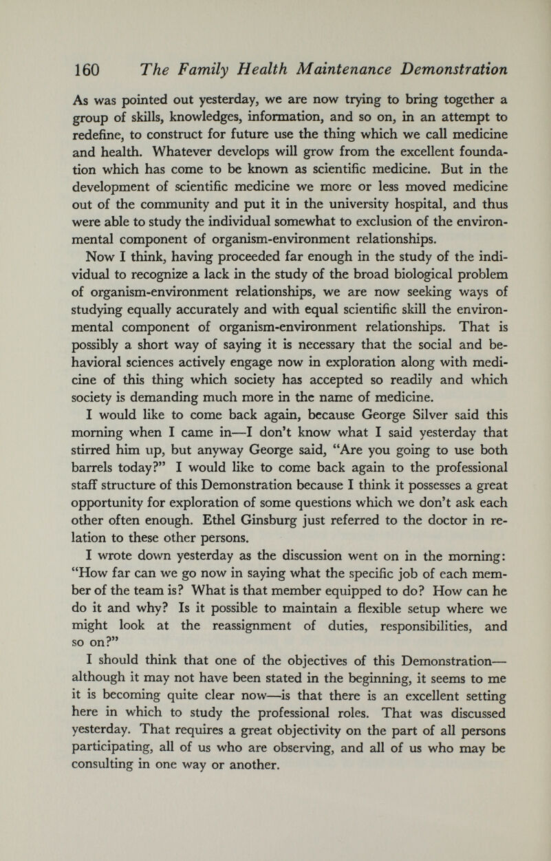 As was pointed out yesterday, we are now trying to bring together a group of skills, knowledges, information, and so on, in an attempt to redefine, to construct for future use the thing which we call medicine and health. Whatever develops will grow from the excellent founda tion which has come to be known as scientific medicine. But in the development of scientific medicine we more or less moved medicine out of the community and put it in the university hospital, and thus were able to study the individual somewhat to exclusion of the environ mental component of organism-environment relationships. Now I think, having proceeded far enough in the study of the indi vidual to recognize a lack in the study of the broad biological problem of organism-environment relationships, we are now seeking ways of studying equally accurately and with equal scientific skill the environ mental component of organism-environment relationships. That is possibly a short way of saying it is necessary that the social and be havioral sciences actively engage now in exploration along with medi cine of this thing which society has accepted so readily and which society is demanding much more in the name of medicine. I would like to come back again, because George Silver said this morning when I came in—I don’t know what I said yesterday that stirred him up, but anyway George said, “Are you going to use both barrels today?” I would like to come back again to the professional staff structure of this Demonstration because I think it possesses a great opportunity for exploration of some questions which we don’t ask each other often enough. Ethel Ginsburg just referred to the doctor in re lation to these other persons. I wrote down yesterday as the discussion went on in the morning: “How far can we go now in saying what the specific job of each mem ber of the team is? What is that member equipped to do? How can he do it and why? Is it possible to maintain a flexible setup where we might look at the reassignment of duties, responsibilities, and so on?” I should think that one of the objectives of this Demonstration— although it may not have been stated in the beginning, it seems to me it is becoming quite clear now—is that there is an excellent setting here in which to study the professional roles. That was discussed yesterday. That requires a great objectivity on the part of all persons participating, all of us who are observing, and all of us who may be consulting in one way or another.