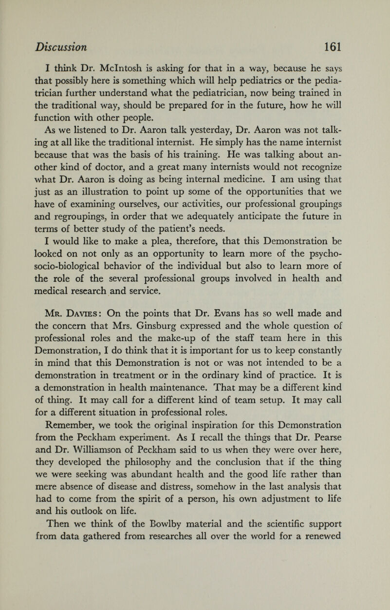 I think Dr. McIntosh is asking for that in a way, because he says that possibly here is something which will help pediatrics or the pedia trician further understand what the pediatrician, now being trained in the traditional way, should be prepared for in the future, how he will function with other people. As we listened to Dr. Aaron talk yesterday, Dr. Aaron was not talk ing at all like the traditional internist. He simply has the name internist because that was the basis of his training. He was talking about an other kind of doctor, and a great many internists would not recognize what Dr. Aaron is doing as being internal medicine. I am using that just as an illustration to point up some of the opportunities that we have of examining ourselves, our activities, our professional groupings and regroupings, in order that we adequately anticipate the future in terms of better study of the patient’s needs. I would like to make a plea, therefore, that this Demonstration be looked on not only as an opportunity to learn more of the psycho- socio-biological behavior of the individual but also to learn more of the role of the several professional groups involved in health and medical research and service. Mr. Davies: On the points that Dr. Evans has so well made and the concern that Mrs. Ginsburg expressed and the whole question of professional roles and the make-up of the staff team here in this Demonstration, I do think that it is important for us to keep constantly in mind that this Demonstration is not or was not intended to be a demonstration in treatment or in the ordinary kind of practice. It is a demonstration in health maintenance. That may be a different kind of thing. It may call for a different kind of team setup. It may call for a different situation in professional roles. Remember, we took the original inspiration for this Demonstration from the Peckham experiment. As I recall the things that Dr. Pearse and Dr. Williamson of Peckham said to us when they were over here, they developed the philosophy and the conclusion that if the thing we were seeking was abundant health and the good life rather than mere absence of disease and distress, somehow in the last analysis that had to come from the spirit of a person, his own adjustment to life and his outlook on life. Then we think of the Bowlby material and the scientific support from data gathered from researches all over the world for a renewed