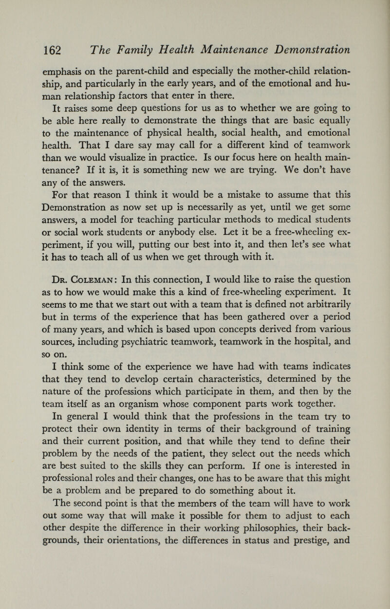 emphasis on the parent-child and especially the mother-child relation ship, and particularly in the early years, and of the emotional and hu man relationship factors that enter in there. It raises some deep questions for us as to whether we are going to be able here really to demonstrate the things that are basic equally to the maintenance of physical health, social health, and emotional health. That I dare say may call for a different kind of teamwork than we would visualize in practice. Is our focus here on health main tenance? If it is, it is something new we are trying. We don’t have any of the answers. For that reason I think it would be a mistake to assume that this Demonstration as now set up is necessarily as yet, until we get some answers, a model for teaching particular methods to medical students or social work students or anybody else. Let it be a free-wheeling ex periment, if you will, putting our best into it, and then let’s see what it has to teach all of us when we get through with it. Dr. Coleman : In this connection, I would like to raise the question as to how we would make this a kind of free-wheeling experiment. It seems to me that we start out with a team that is defined not arbitrarily but in terms of the experience that has been gathered over a period of many years, and which is based upon concepts derived from various sources, including psychiatric teamwork, teamwork in the hospital, and so on. I think some of the experience we have had with teams indicates that they tend to develop certain characteristics, determined by the nature of the professions which participate in them, and then by the team itself as an organism whose component parts work together. In general I would think that the professions in the team try to protect their own identity in terms of their background of training and their current position, and that while they tend to define their problem by the needs of the patient, they select out the needs which are best suited to the skills they can perform. If one is interested in professional roles and their changes, one has to be aware that this might be a problem and be prepared to do something about it. The second point is that the members of the team will have to work out some way that will make it possible for them to adjust to each other despite the difference in their working philosophies, their back grounds, their orientations, the differences in status and prestige, and